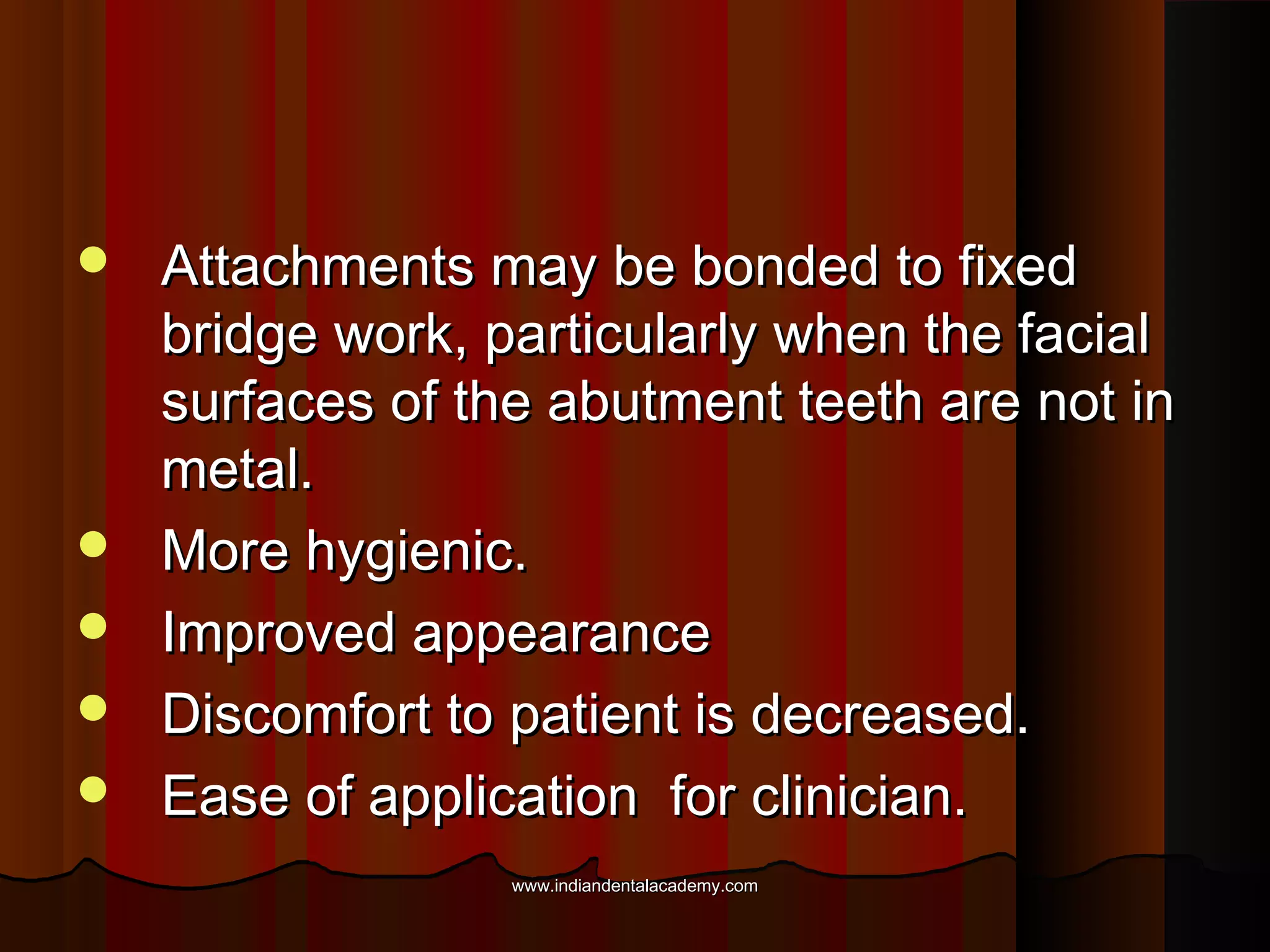 






Attachments may be bonded to fixed
bridge work, particularly when the facial
surfaces of the abutment teeth are not in
metal.
More hygienic.
Improved appearance
Discomfort to patient is decreased.
Ease of application for clinician.
www.indiandentalacademy.com

 
