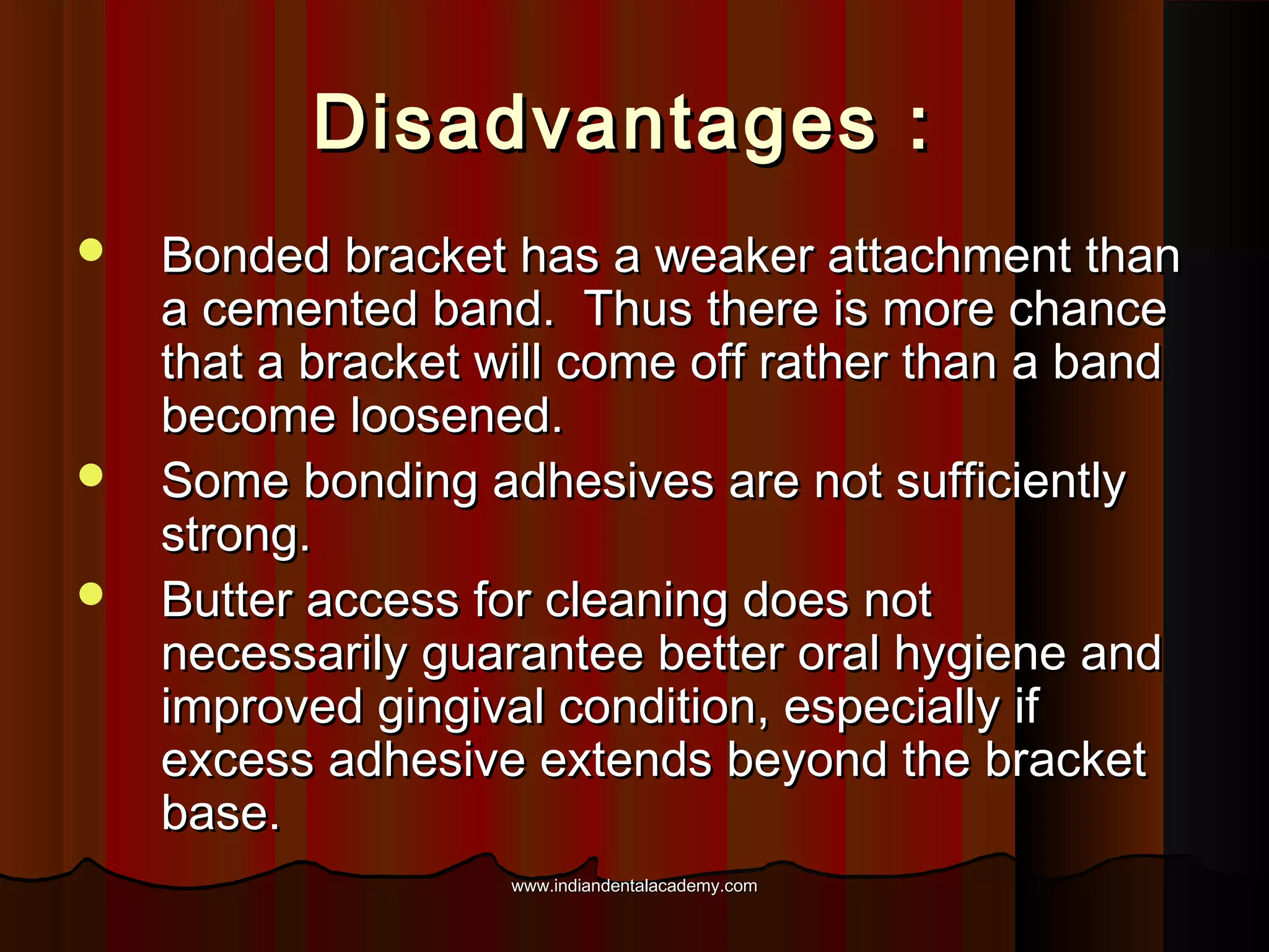 Disadvantages :





Bonded bracket has a weaker attachment than
a cemented band. Thus there is more chance
that a bracket will come off rather than a band
become loosened.
Some bonding adhesives are not sufficiently
strong.
Butter access for cleaning does not
necessarily guarantee better oral hygiene and
improved gingival condition, especially if
excess adhesive extends beyond the bracket
base.
www.indiandentalacademy.com

 