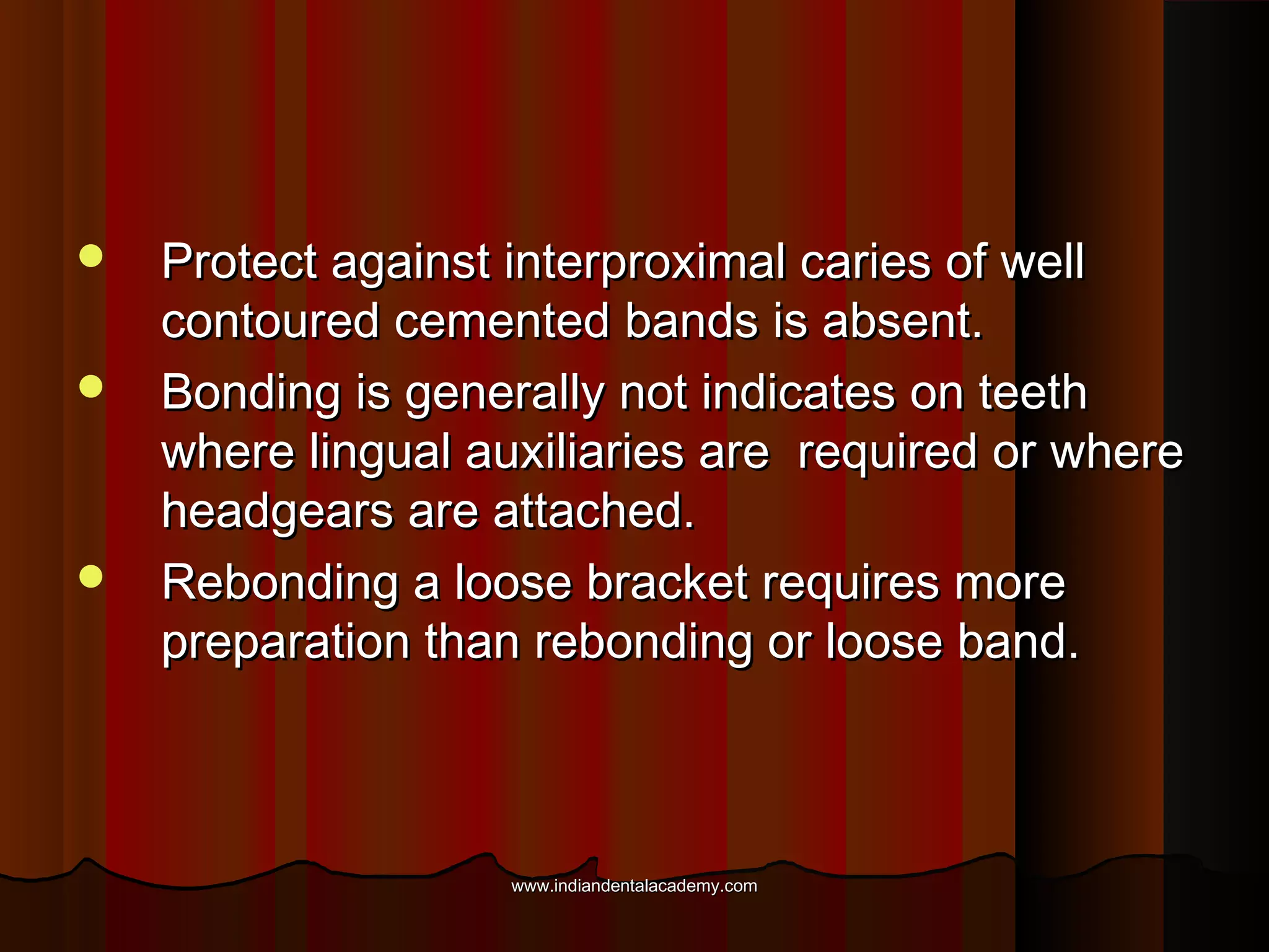 




Protect against interproximal caries of well
contoured cemented bands is absent.
Bonding is generally not indicates on teeth
where lingual auxiliaries are required or where
headgears are attached.
Rebonding a loose bracket requires more
preparation than rebonding or loose band.

www.indiandentalacademy.com

 