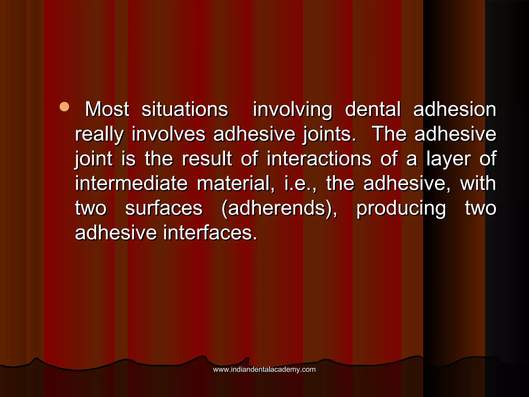 

Most situations involving dental adhesion
really involves adhesive joints. The adhesive
joint is the result of interactions of a layer of
intermediate material, i.e., the adhesive, with
two surfaces (adherends), producing two
adhesive interfaces.

www.indiandentalacademy.com

 