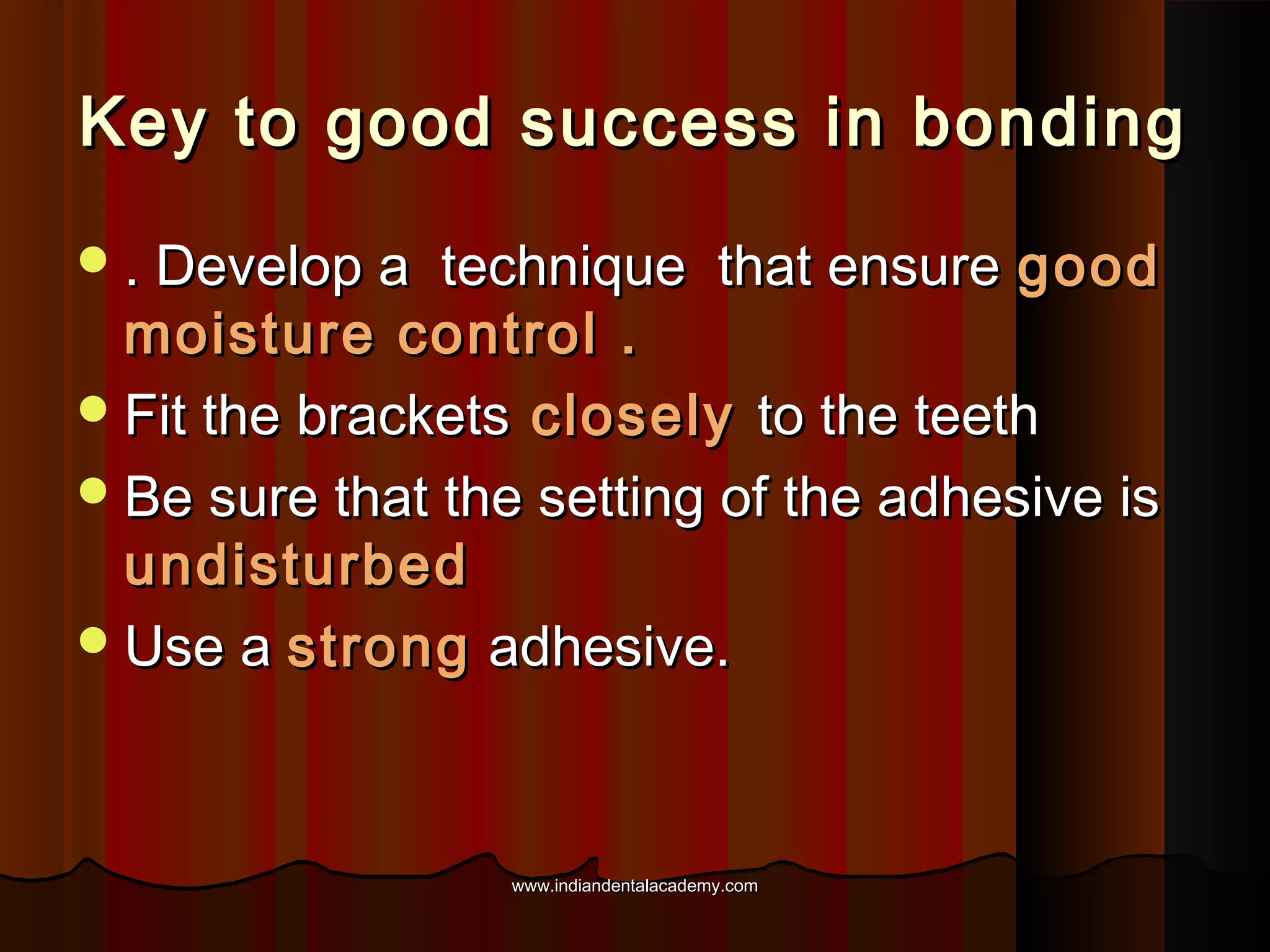 Key to good success in bonding
 . Develop a

technique that ensure good
moisture control .
 Fit the brackets closely to the teeth
 Be sure that the setting of the adhesive is
undisturbed
 Use a strong adhesive.

www.indiandentalacademy.com

 