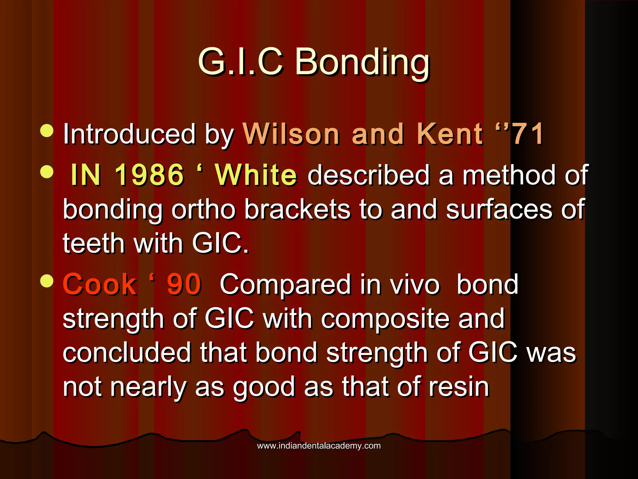 G.I.C Bonding
 Introduced by

Wilson and Kent ‘’71
 IN 1986 ‘ White described a method of
bonding ortho brackets to and surfaces of
teeth with GIC.
 Cook ‘ 90 Compared in vivo bond
strength of GIC with composite and
concluded that bond strength of GIC was
not nearly as good as that of resin
www.indiandentalacademy.com

 