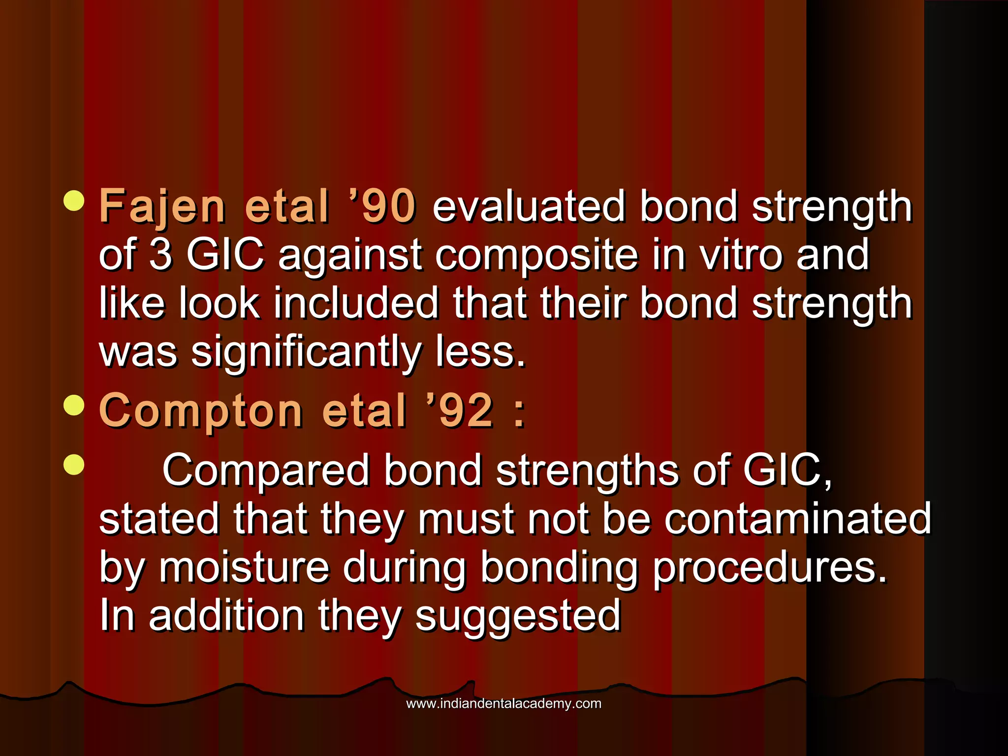  Fajen

etal ’90 evaluated bond strength
of 3 GIC against composite in vitro and
like look included that their bond strength
was significantly less.
 Compton etal ’92 :

Compared bond strengths of GIC,
stated that they must not be contaminated
by moisture during bonding procedures.
In addition they suggested
www.indiandentalacademy.com

 