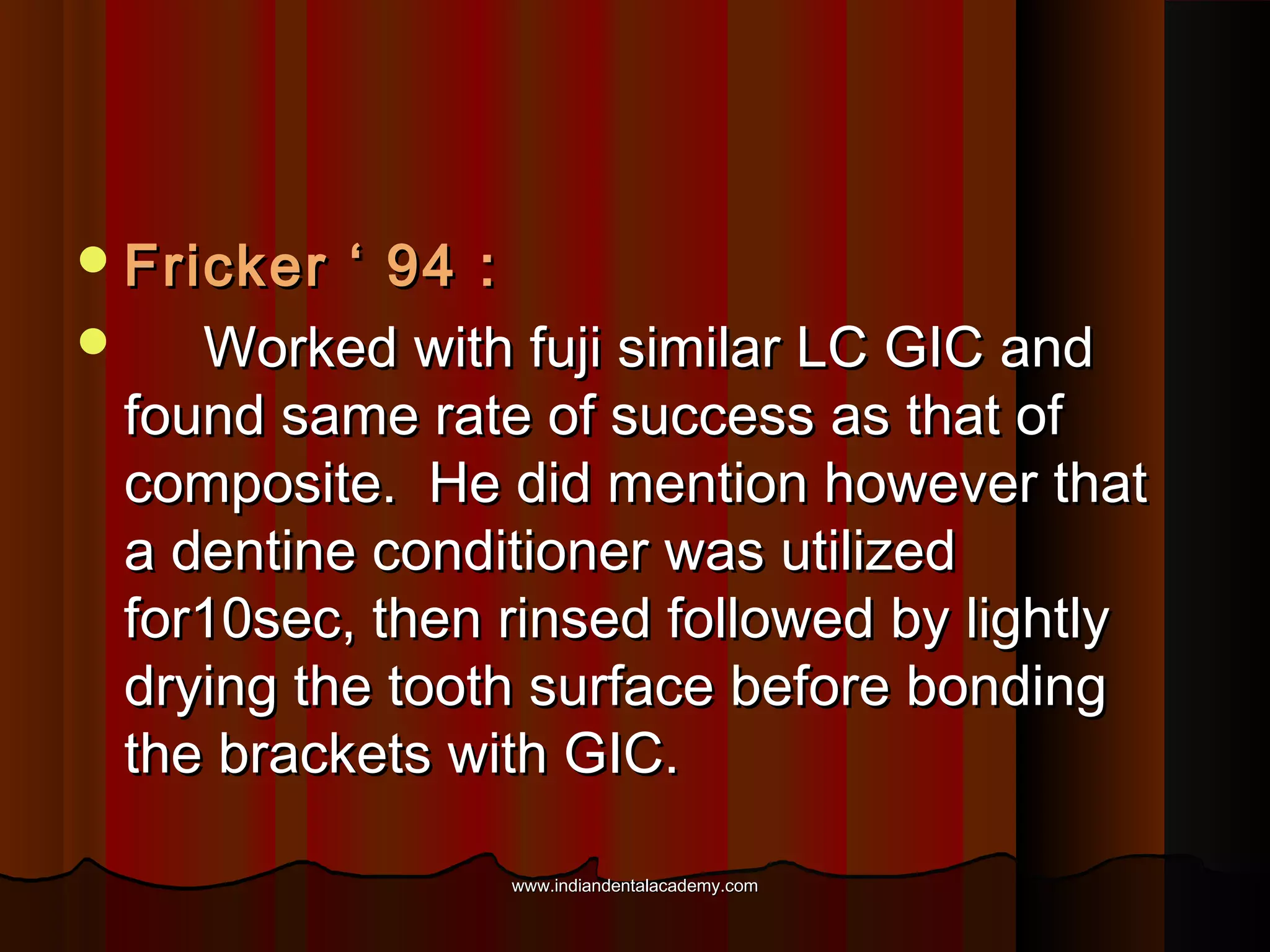  Fricker

‘ 94 :

Worked with fuji similar LC GIC and
found same rate of success as that of
composite. He did mention however that
a dentine conditioner was utilized
for10sec, then rinsed followed by lightly
drying the tooth surface before bonding
the brackets with GIC.
www.indiandentalacademy.com

 