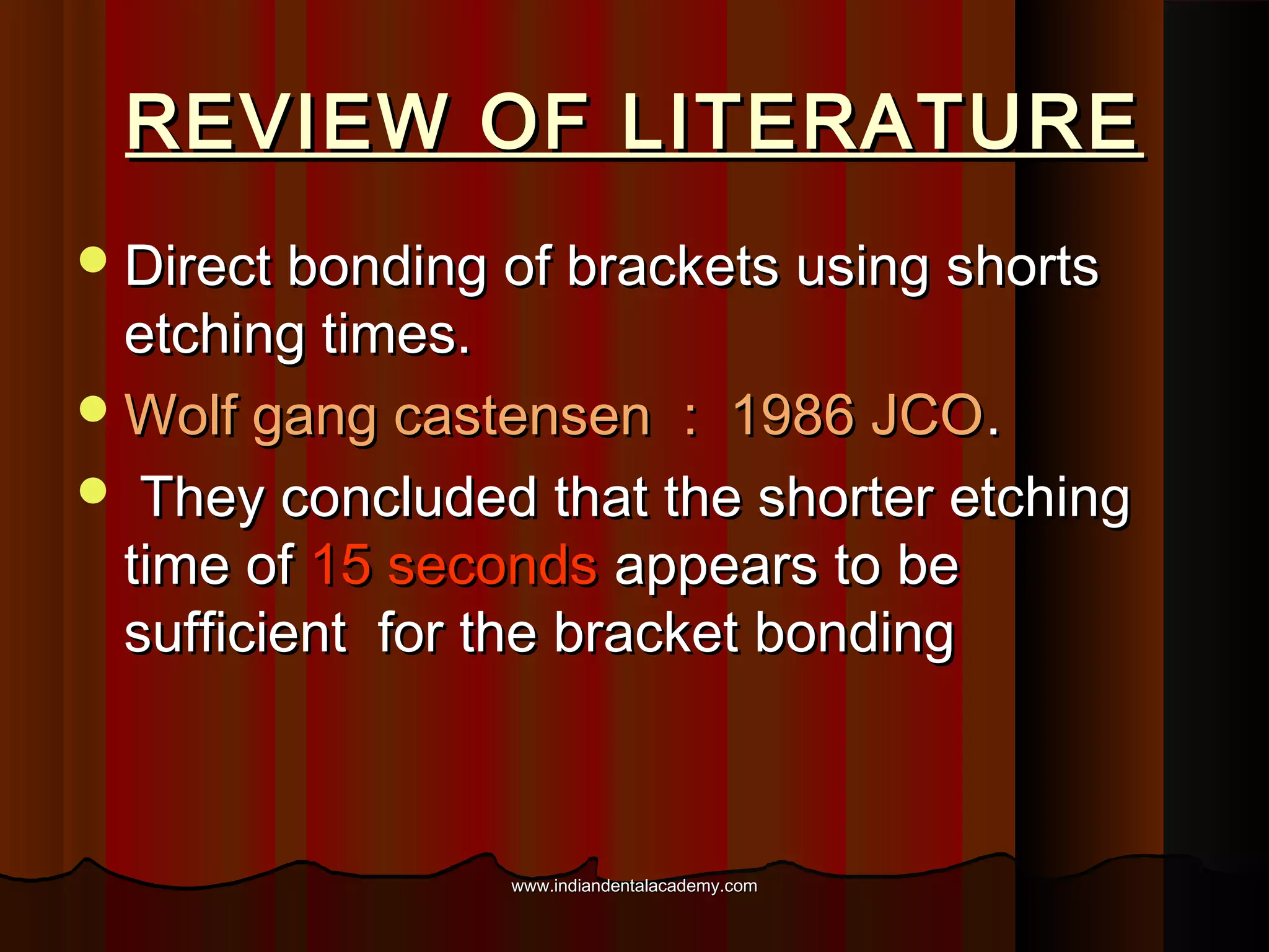 REVIEW OF LITERATURE
 Direct bonding of brackets using shorts

etching times.
 Wolf gang castensen : 1986 JCO .
 They concluded that the shorter etching
time of 15 seconds appears to be
sufficient for the bracket bonding

www.indiandentalacademy.com

 