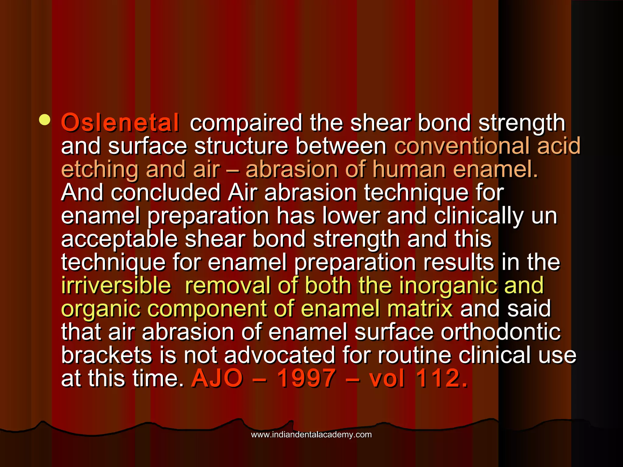  Oslenetal

compaired the shear bond strength
and surface structure between conventional acid
etching and air – abrasion of human enamel.
And concluded Air abrasion technique for
enamel preparation has lower and clinically un
acceptable shear bond strength and this
technique for enamel preparation results in the
irriversible removal of both the inorganic and
organic component of enamel matrix and said
that air abrasion of enamel surface orthodontic
brackets is not advocated for routine clinical use
at this time. AJO – 1997 – vol 112.
www.indiandentalacademy.com

 