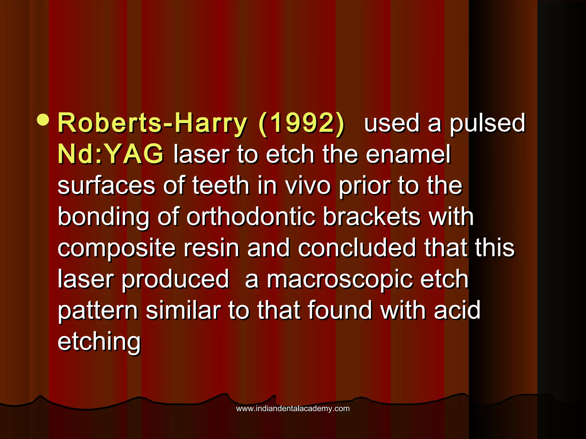  Roberts-Harry

(1992) used a pulsed
Nd:YAG laser to etch the enamel
surfaces of teeth in vivo prior to the
bonding of orthodontic brackets with
composite resin and concluded that this
laser produced a macroscopic etch
pattern similar to that found with acid
etching
www.indiandentalacademy.com

 