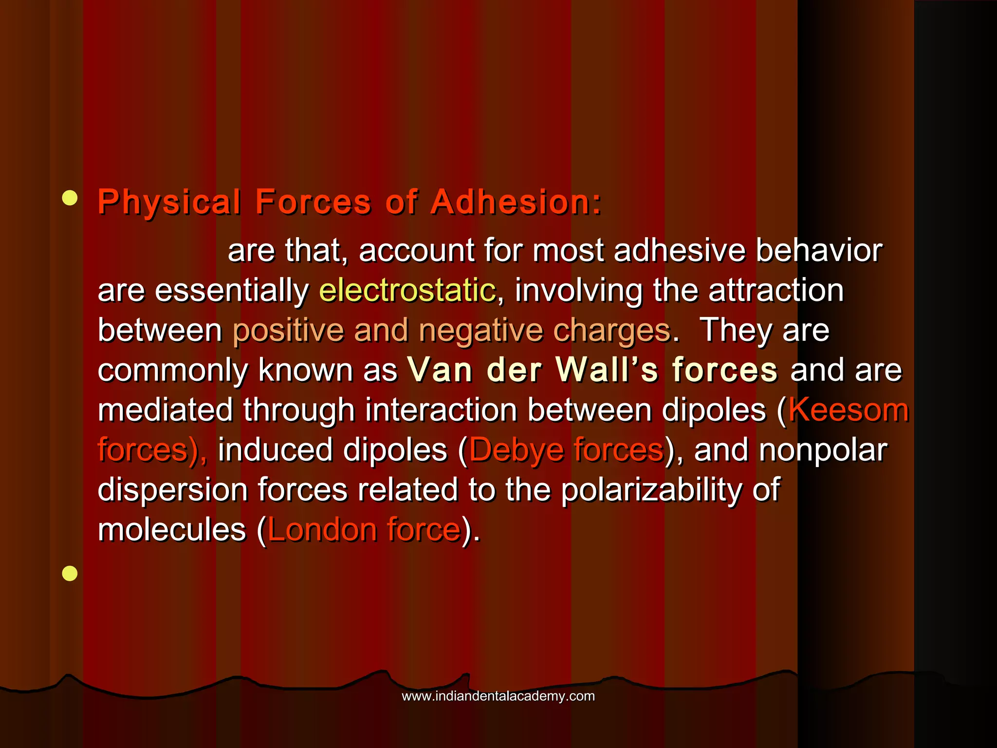 

Physical Forces of Adhesion:
are that, account for most adhesive behavior
are essentially electrostatic, involving the attraction
between positive and negative charges. They are
commonly known as Van der Wall’s forces and are
mediated through interaction between dipoles (Keesom
forces), induced dipoles (Debye forces), and nonpolar
dispersion forces related to the polarizability of
molecules (London force).



www.indiandentalacademy.com

 
