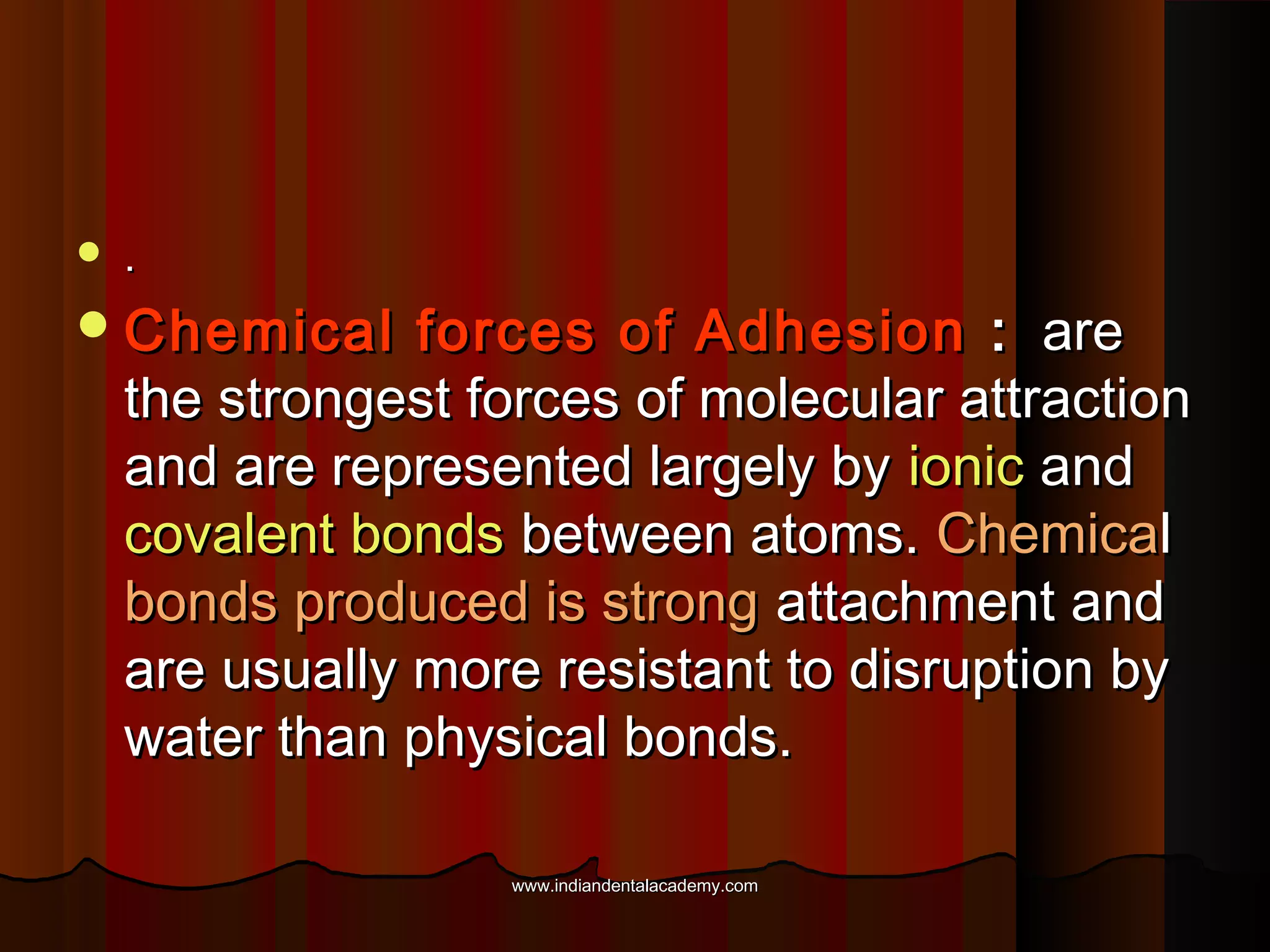 

.

 Chemical

forces of Adhesion : are
the strongest forces of molecular attraction
and are represented largely by ionic and
covalent bonds between atoms. Chemical
bonds produced is strong attachment and
are usually more resistant to disruption by
water than physical bonds.
www.indiandentalacademy.com

 