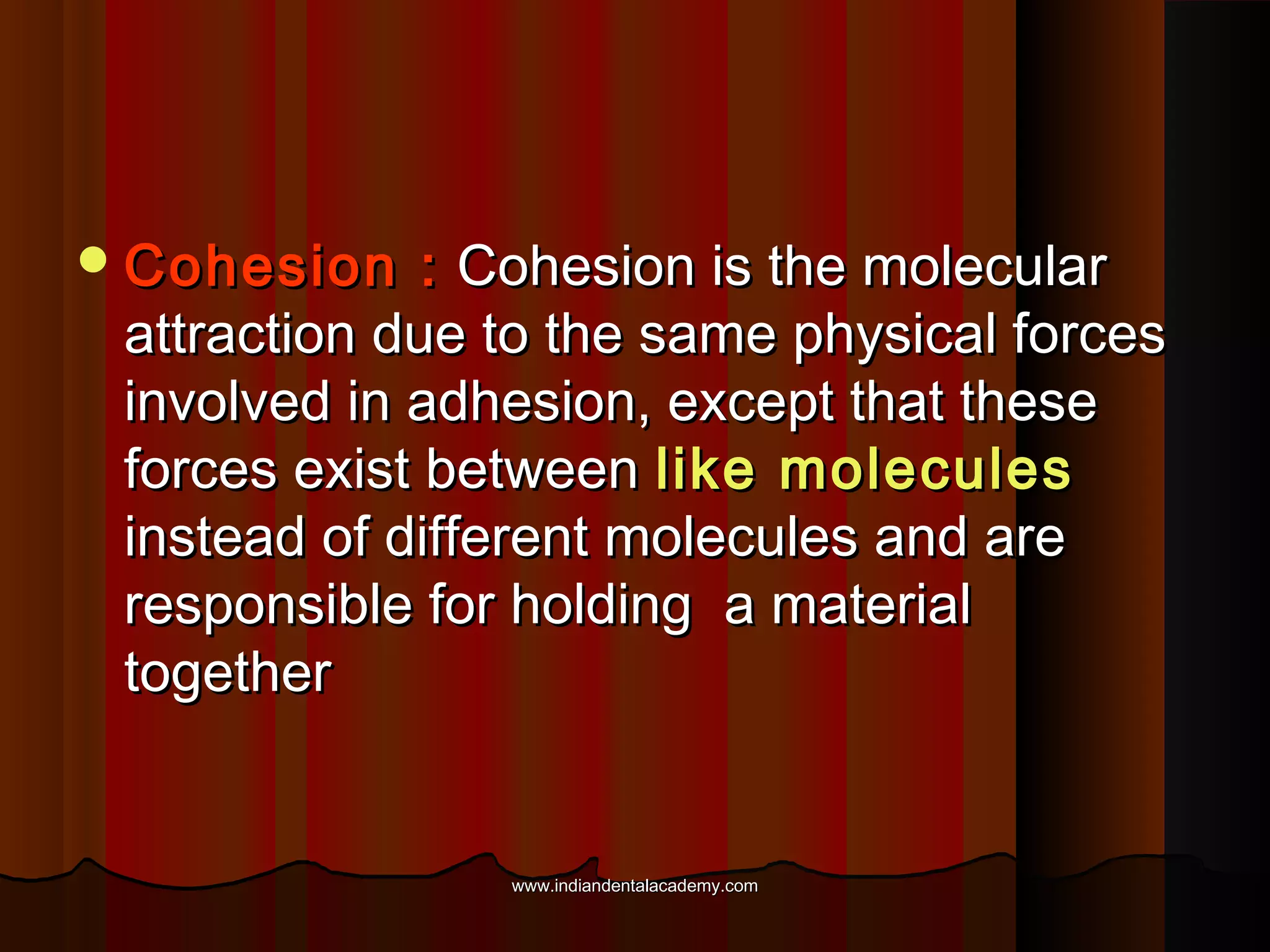  Cohesion

: Cohesion is the molecular
attraction due to the same physical forces
involved in adhesion, except that these
forces exist between like molecules
instead of different molecules and are
responsible for holding a material
together

www.indiandentalacademy.com

 