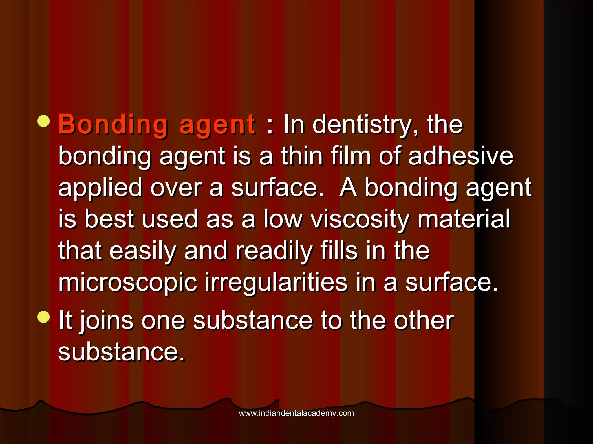  Bonding

agent : In dentistry, the
bonding agent is a thin film of adhesive
applied over a surface. A bonding agent
is best used as a low viscosity material
that easily and readily fills in the
microscopic irregularities in a surface.
 It joins one substance to the other
substance.
www.indiandentalacademy.com

 