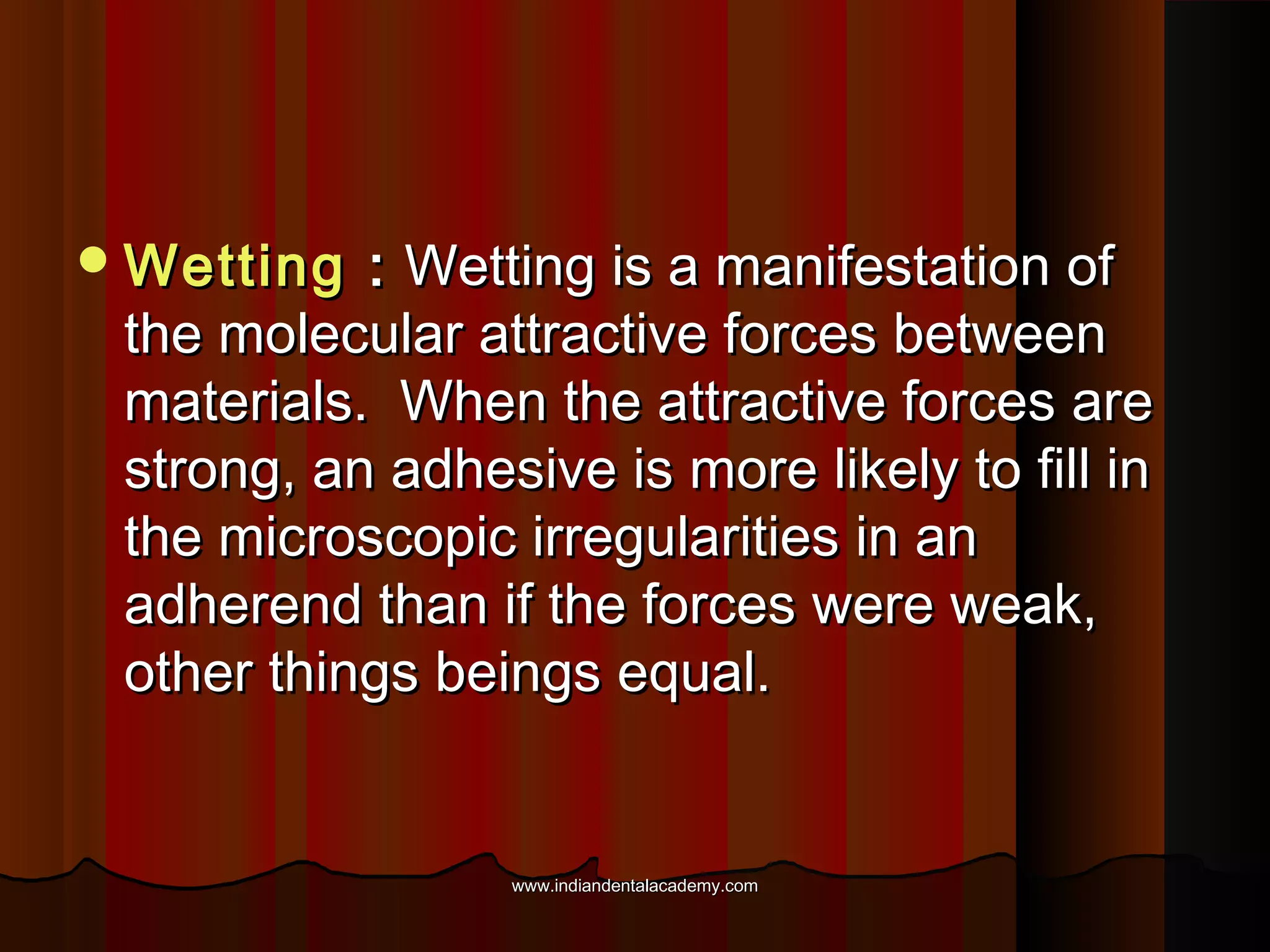  Wetting

: Wetting is a manifestation of
the molecular attractive forces between
materials. When the attractive forces are
strong, an adhesive is more likely to fill in
the microscopic irregularities in an
adherend than if the forces were weak,
other things beings equal.

www.indiandentalacademy.com

 
