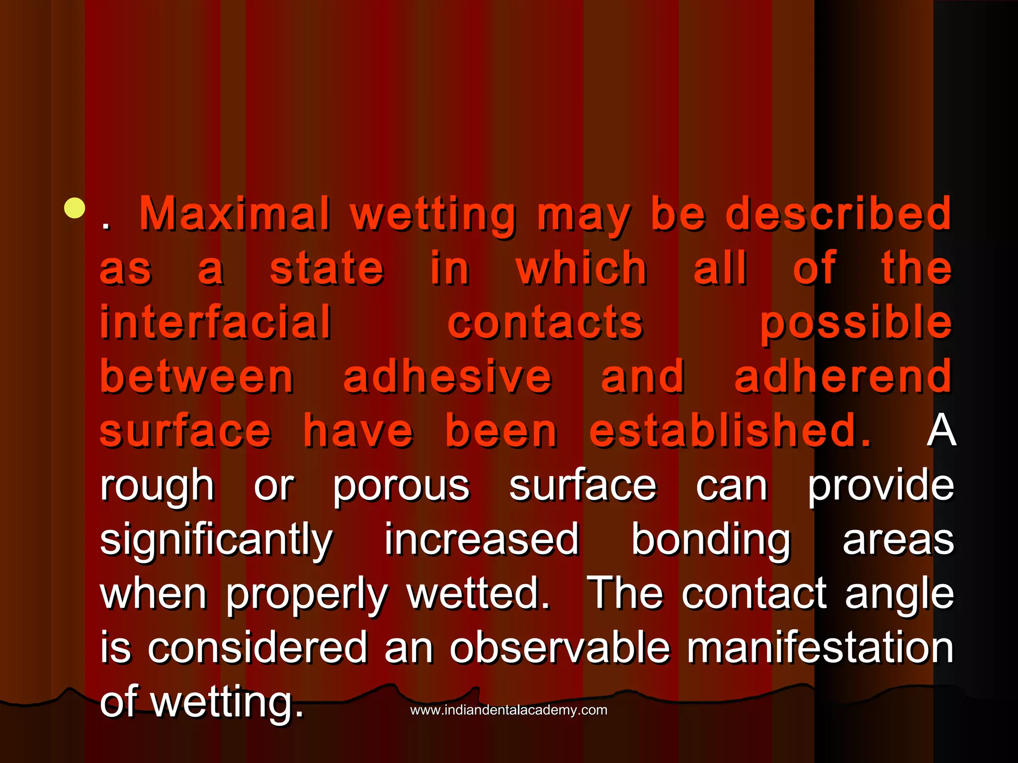 .

Maximal wetting may be described
as a state in which all of the
interfacial
contacts
possible
between adhesive and adherend
surface have been established. A
rough or porous surface can provide
significantly increased bonding areas
when properly wetted. The contact angle
is considered an observable manifestation
of wetting.
www.indiandentalacademy.com

 