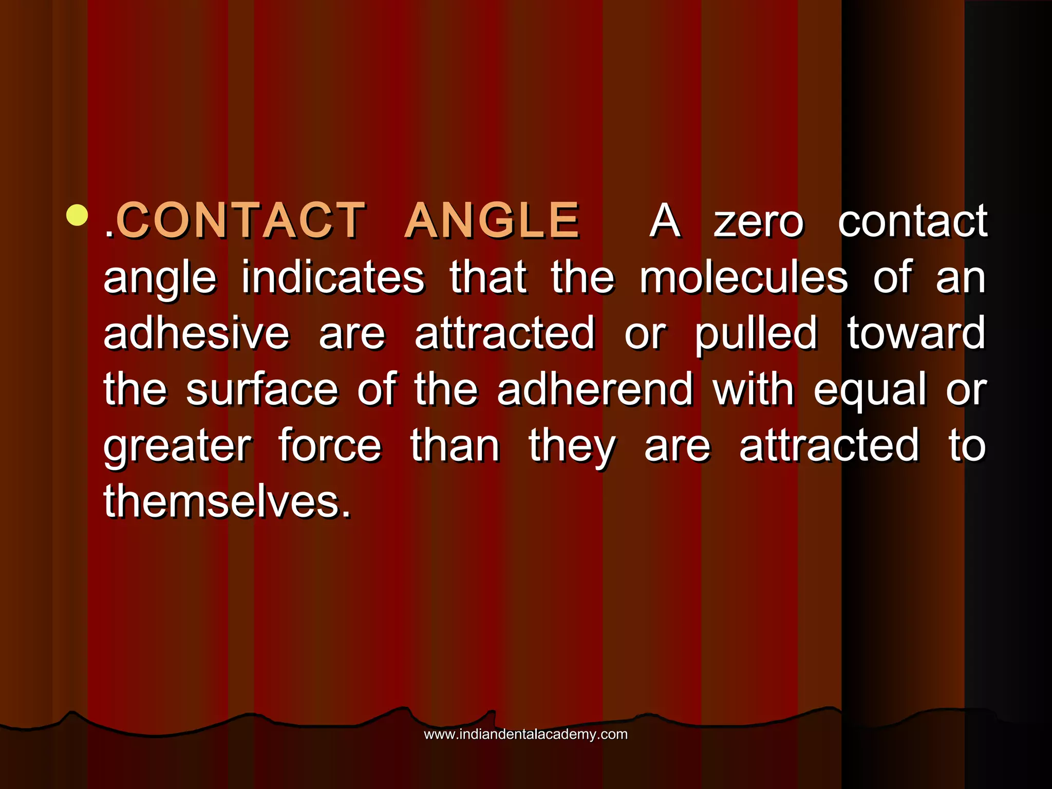  .CONTACT

ANGLE A zero contact
angle indicates that the molecules of an
adhesive are attracted or pulled toward
the surface of the adherend with equal or
greater force than they are attracted to
themselves.

www.indiandentalacademy.com

 