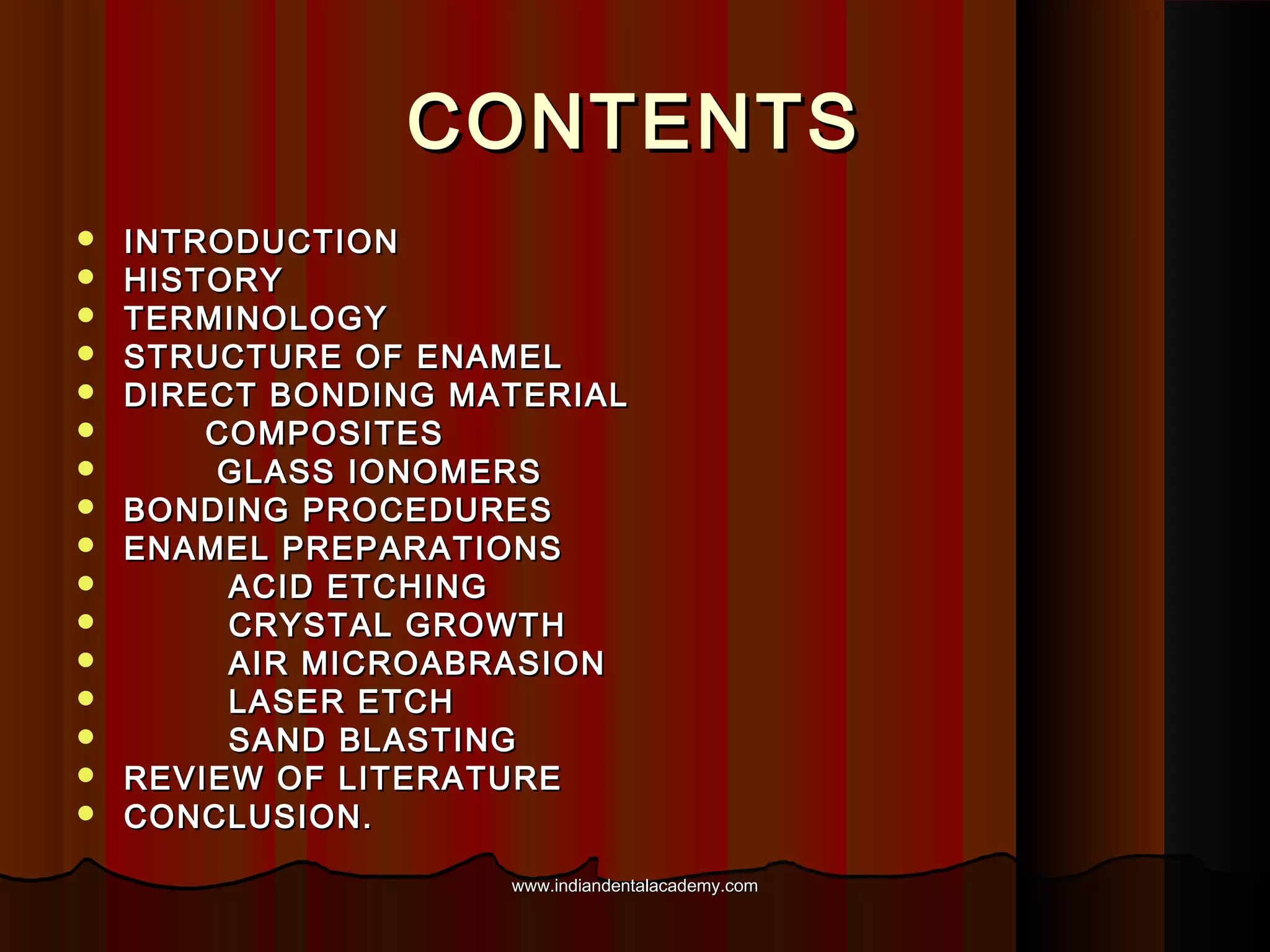 CONTENTS

















INTRODUCTION
HISTORY
TERMINOLOGY
STRUCTURE OF ENAMEL
DIRECT BONDING MATERIAL
COMPOSITES
GLASS IONOMERS
BONDING PROCEDURES
ENAMEL PREPARATIONS
ACID ETCHING
CRYSTAL GROWTH
AIR MICROABRASION
LASER ETCH
SAND BLASTING
REVIEW OF LITERATURE
CONCLUSION.
www.indiandentalacademy.com

 