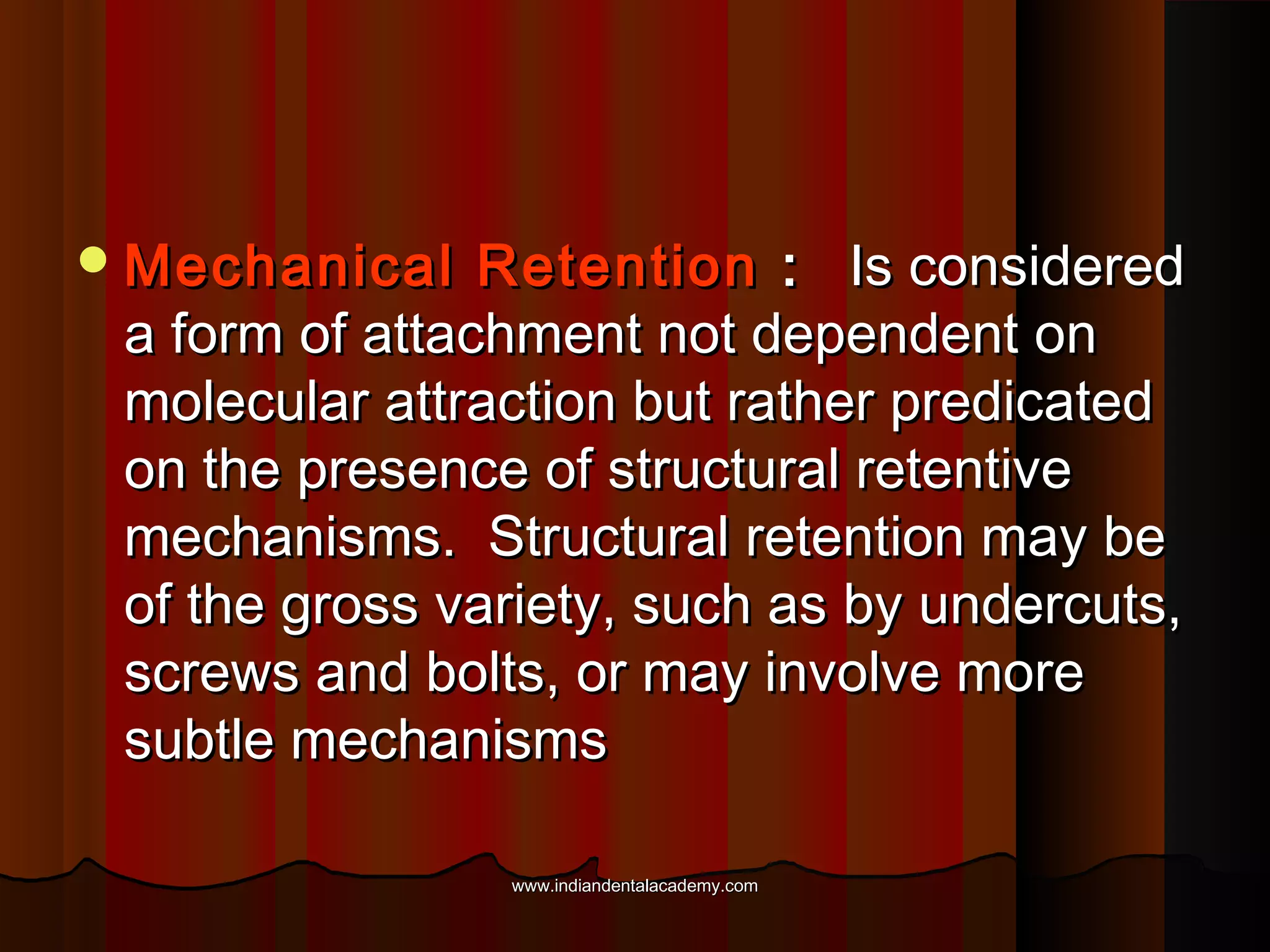  Mechanical

Retention : Is considered
a form of attachment not dependent on
molecular attraction but rather predicated
on the presence of structural retentive
mechanisms. Structural retention may be
of the gross variety, such as by undercuts,
screws and bolts, or may involve more
subtle mechanisms
www.indiandentalacademy.com

 