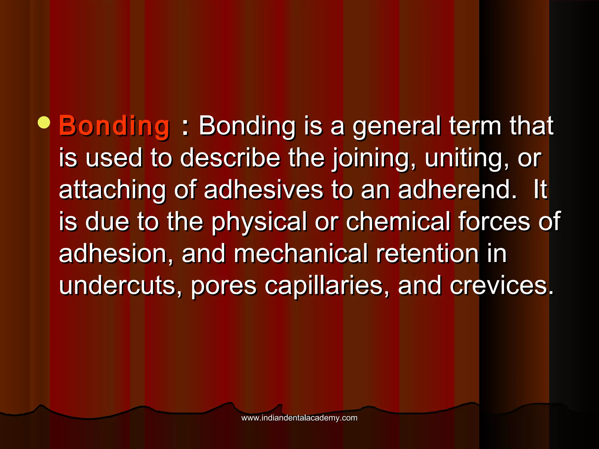  Bonding

: Bonding is a general term that
is used to describe the joining, uniting, or
attaching of adhesives to an adherend. It
is due to the physical or chemical forces of
adhesion, and mechanical retention in
undercuts, pores capillaries, and crevices.

www.indiandentalacademy.com

 