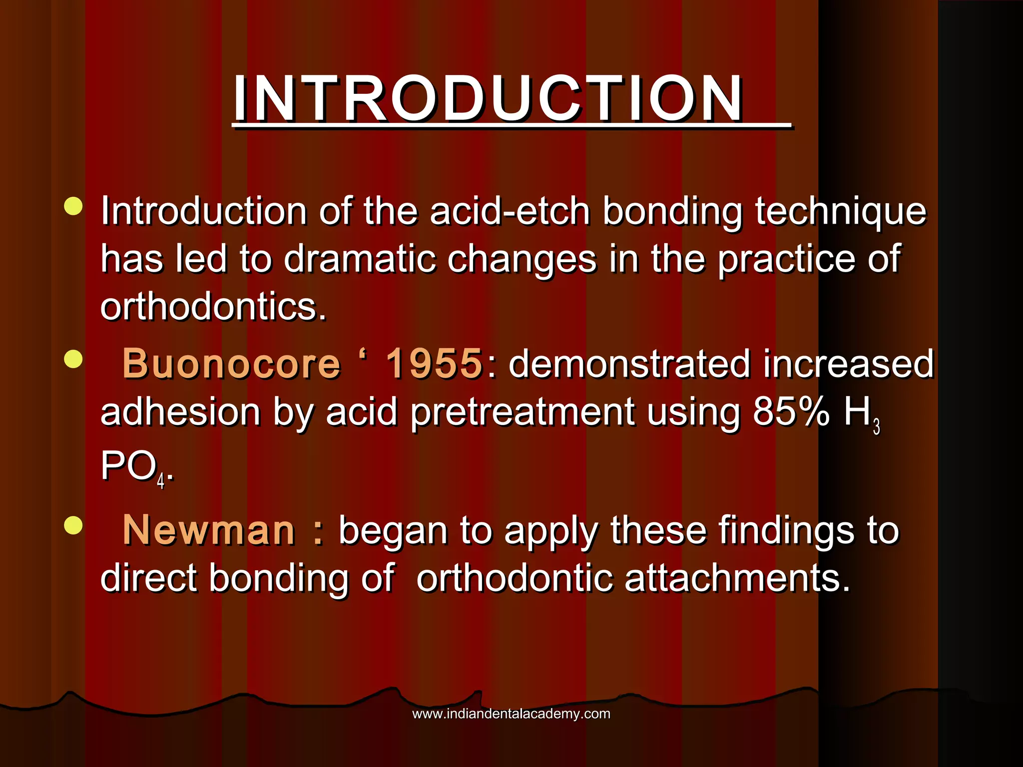 INTRODUCTION
 Introduction of the acid-etch bonding technique

has led to dramatic changes in the practice of
orthodontics.
 Buonocore ‘ 1955 : demonstrated increased
adhesion by acid pretreatment using 85% H 3
PO4.


Newman : began to apply these findings to
direct bonding of orthodontic attachments.
www.indiandentalacademy.com

 