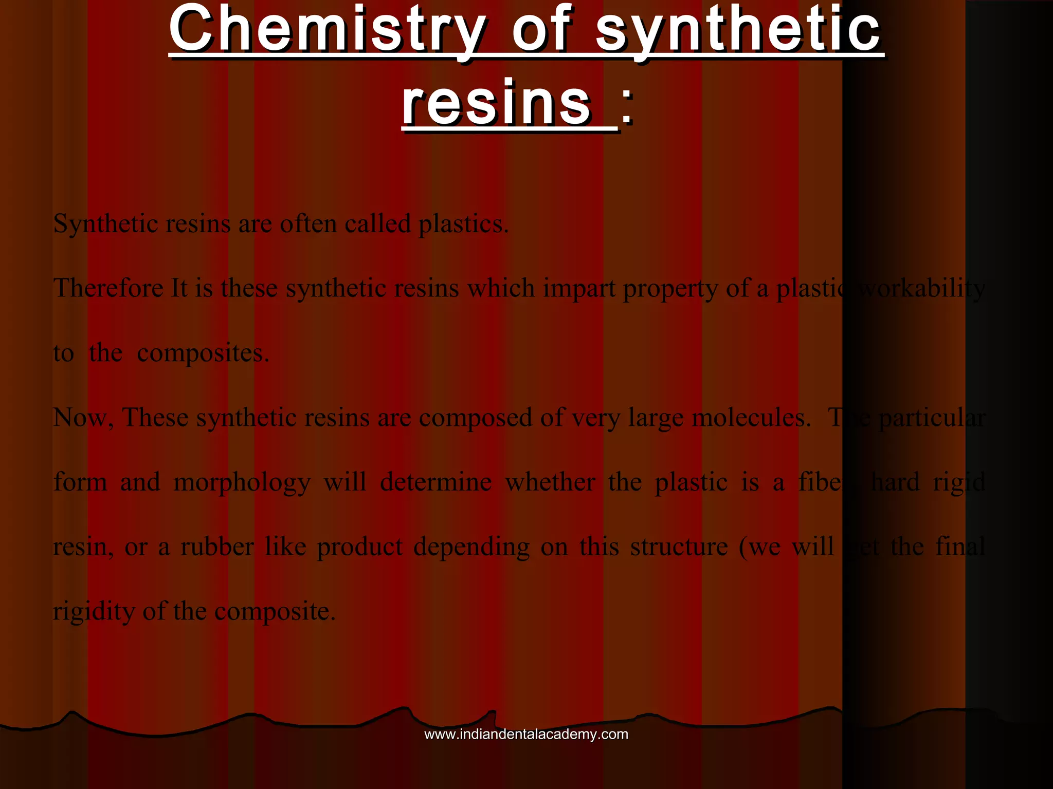 Chemistry of synthetic
resins :
Synthetic resins are often called plastics.
Therefore It is these synthetic resins which impart property of a plastic workability
to the composites.
Now, These synthetic resins are composed of very large molecules. The particular
form and morphology will determine whether the plastic is a fiber, hard rigid
resin, or a rubber like product depending on this structure (we will get the final
rigidity of the composite.

www.indiandentalacademy.com

 