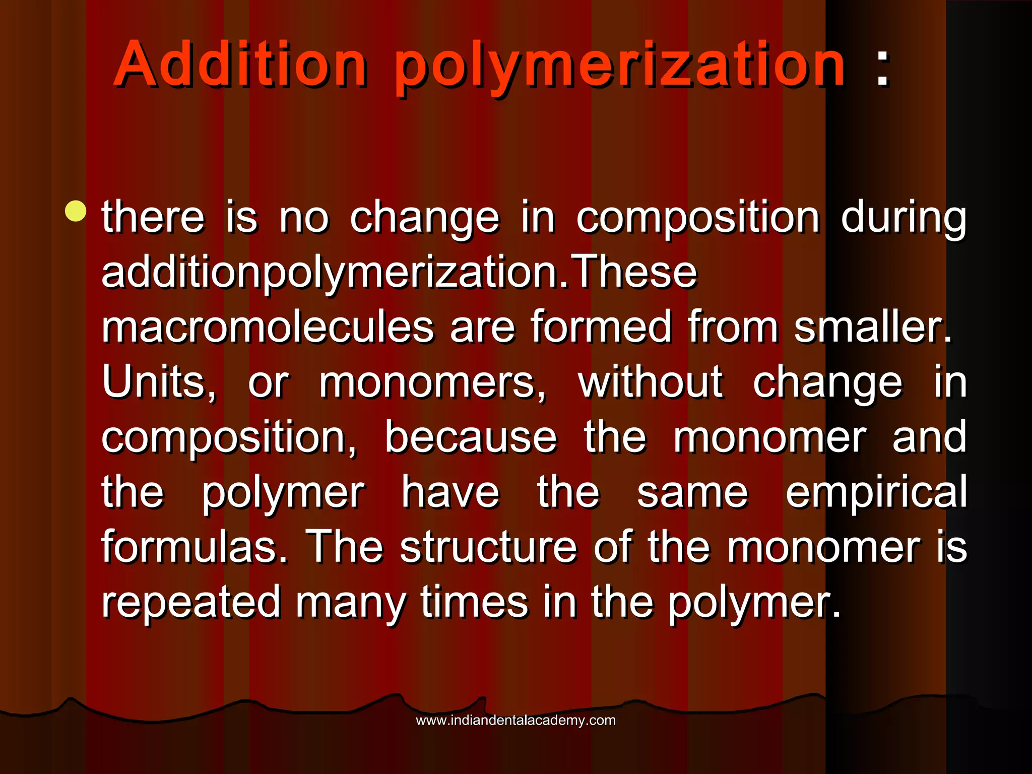 Addition polymerization :
 there

is no change in composition during
additionpolymerization.These
macromolecules are formed from smaller.
Units, or monomers, without change in
composition, because the monomer and
the polymer have the same empirical
formulas. The structure of the monomer is
repeated many times in the polymer.
www.indiandentalacademy.com

 