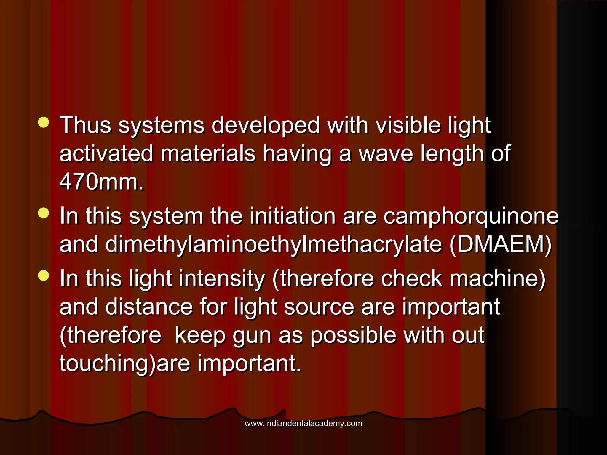 Thus systems developed with visible light

activated materials having a wave length of
470mm.
 In this system the initiation are camphorquinone
and dimethylaminoethylmethacrylate (DMAEM)
 In this light intensity (therefore check machine)
and distance for light source are important
(therefore keep gun as possible with out
touching)are important.
www.indiandentalacademy.com

 