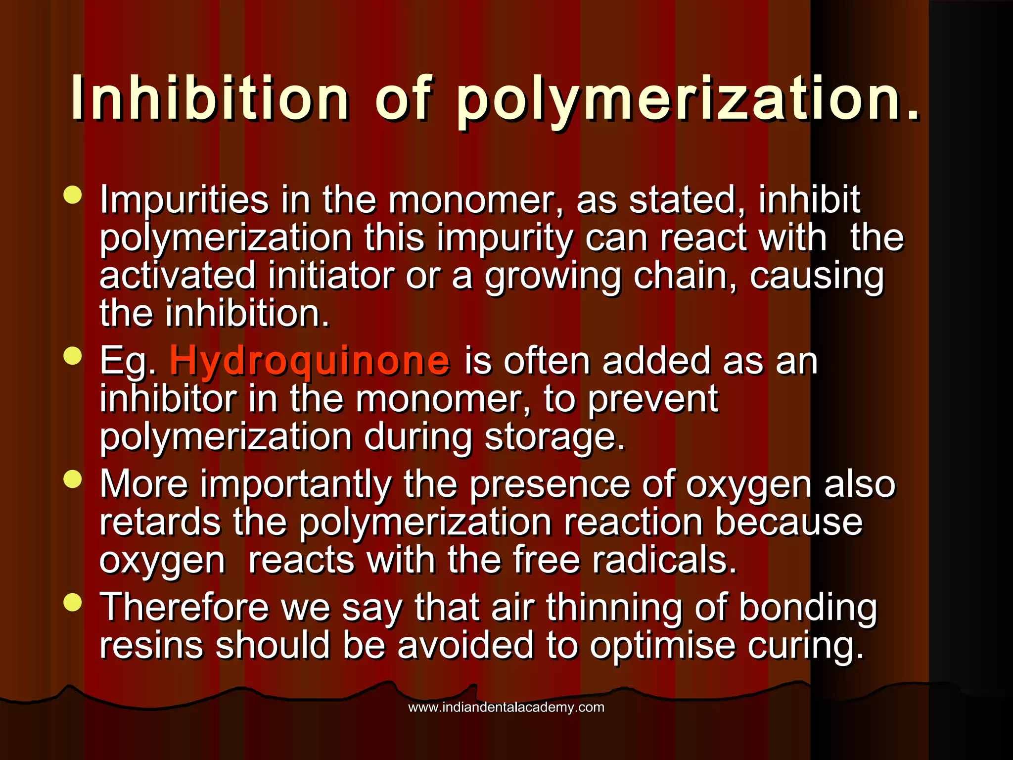 Inhibition of polymerization.
 Impurities in the monomer, as stated, inhibit

polymerization this impurity can react with the
activated initiator or a growing chain, causing
the inhibition.
 Eg. Hydroquinone is often added as an
inhibitor in the monomer, to prevent
polymerization during storage.
 More importantly the presence of oxygen also
retards the polymerization reaction because
oxygen reacts with the free radicals.
 Therefore we say that air thinning of bonding
resins should be avoided to optimise curing.
www.indiandentalacademy.com

 