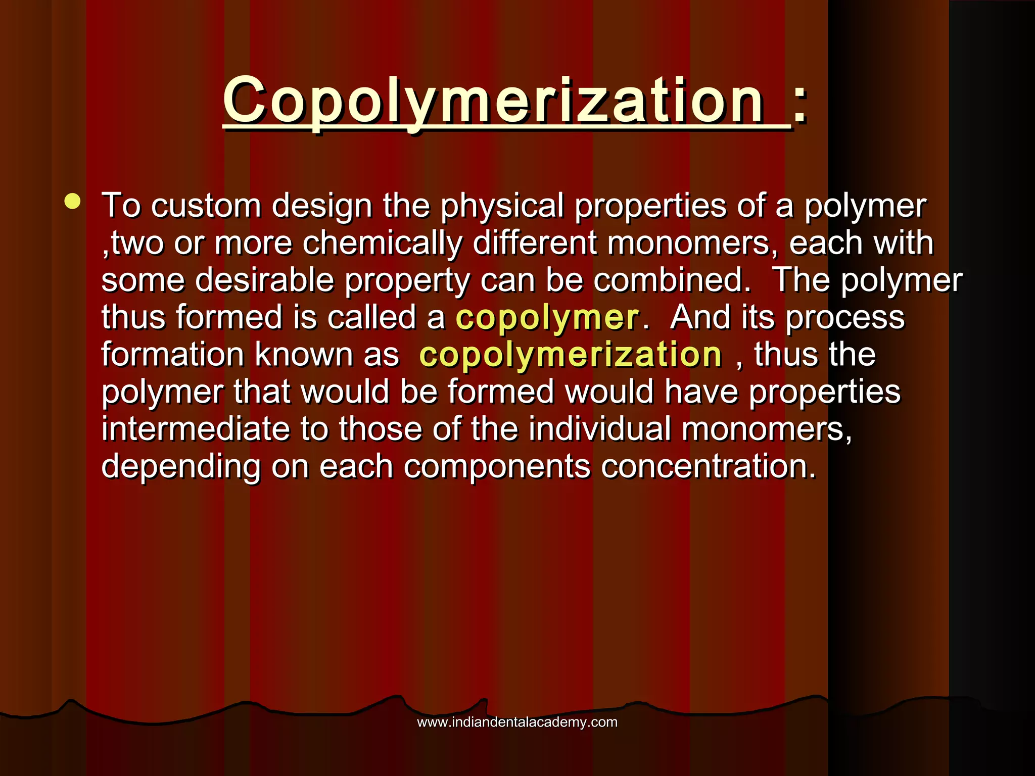 Copolymerization :


To custom design the physical properties of a polymer
,two or more chemically different monomers, each with
some desirable property can be combined. The polymer
thus formed is called a copolymer . And its process
formation known as copolymerization , thus the
polymer that would be formed would have properties
intermediate to those of the individual monomers,
depending on each components concentration.

www.indiandentalacademy.com

 
