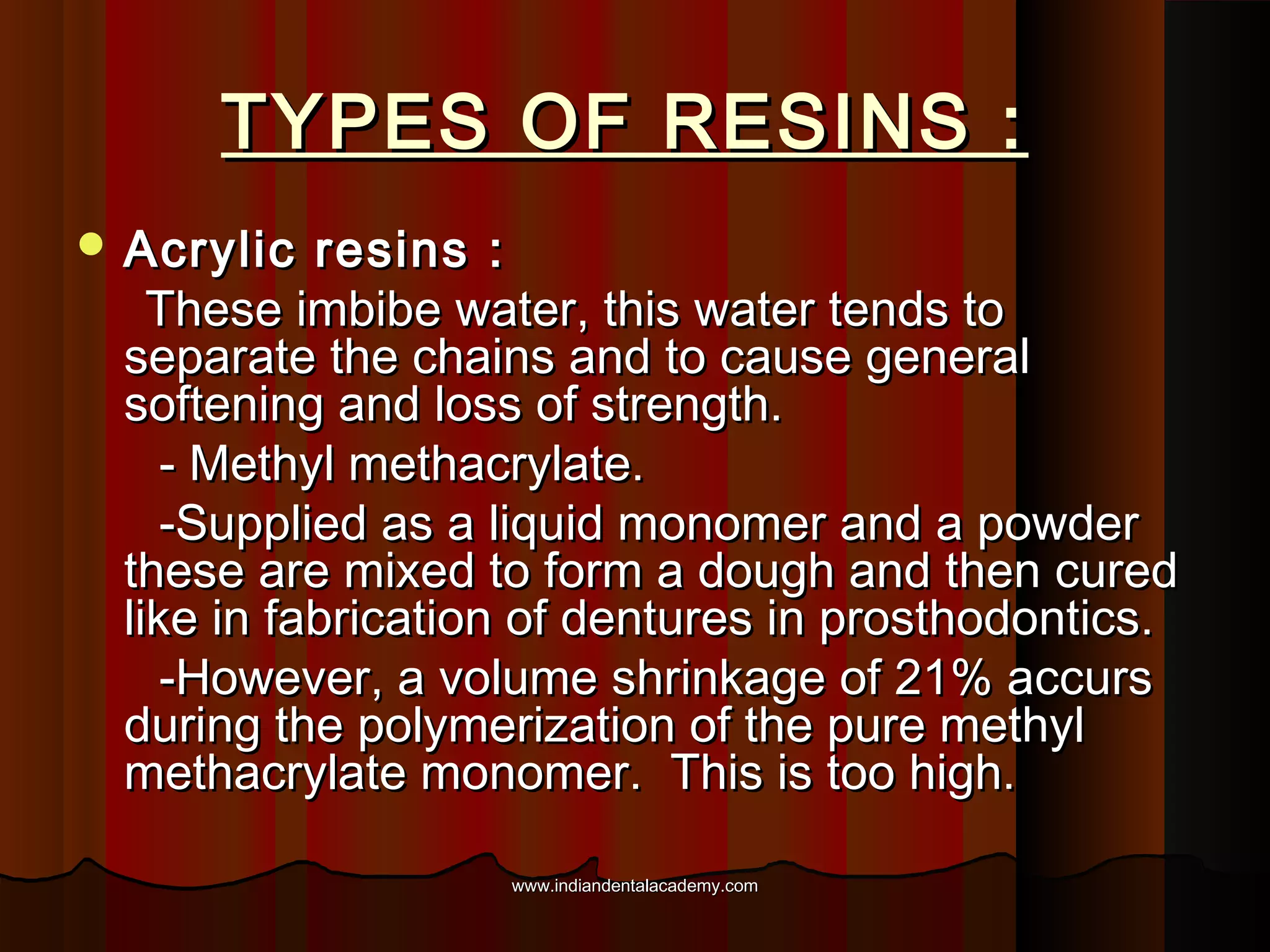TYPES OF RESINS :
 Acrylic

resins :
These imbibe water, this water tends to
separate the chains and to cause general
softening and loss of strength.
- Methyl methacrylate.
-Supplied as a liquid monomer and a powder
these are mixed to form a dough and then cured
like in fabrication of dentures in prosthodontics.
-However, a volume shrinkage of 21% accurs
during the polymerization of the pure methyl
methacrylate monomer. This is too high.
www.indiandentalacademy.com

 