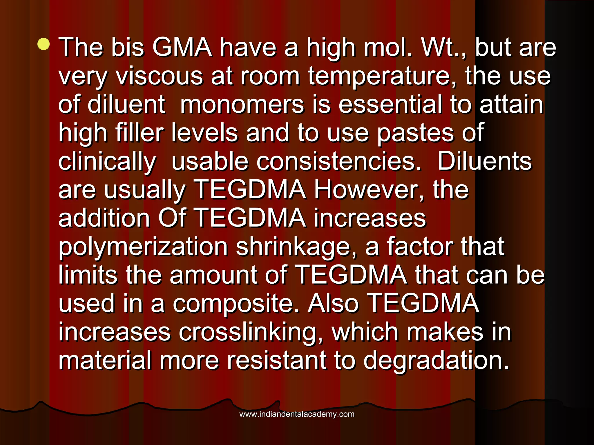  The bis GMA have a high mol. Wt., but are

very viscous at room temperature, the use
of diluent monomers is essential to attain
high filler levels and to use pastes of
clinically usable consistencies. Diluents
are usually TEGDMA However, the
addition Of TEGDMA increases
polymerization shrinkage, a factor that
limits the amount of TEGDMA that can be
used in a composite. Also TEGDMA
increases crosslinking, which makes in
material more resistant to degradation.
www.indiandentalacademy.com

 