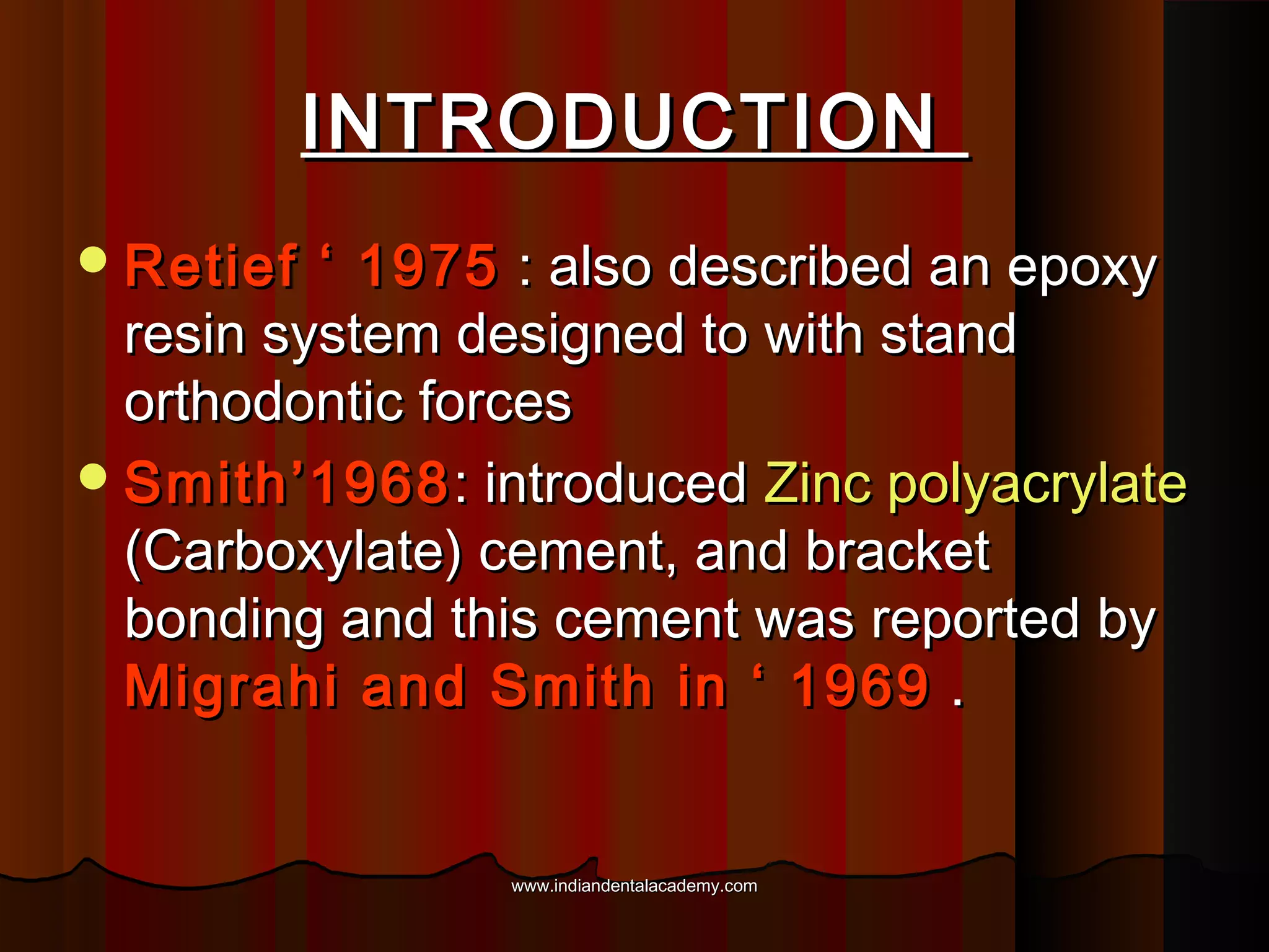 INTRODUCTION
 Retief

‘ 1975 : also described an epoxy
resin system designed to with stand
orthodontic forces
 Smith’1968 : introduced Zinc polyacrylate
(Carboxylate) cement, and bracket
bonding and this cement was reported by
Migrahi and Smith in ‘ 1969 .

www.indiandentalacademy.com

 