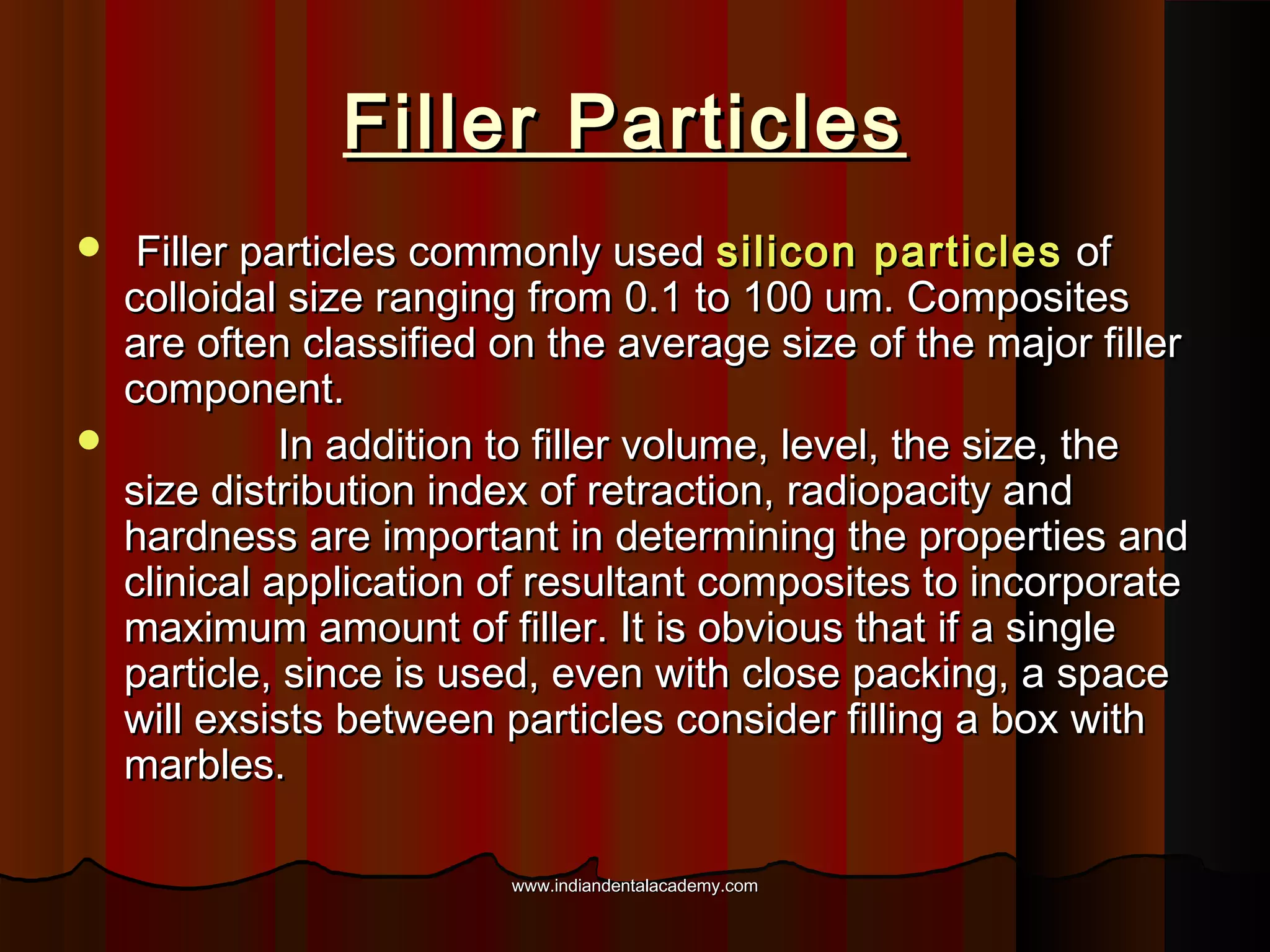 Filler Particles




Filler particles commonly used silicon particles of
colloidal size ranging from 0.1 to 100 um. Composites
are often classified on the average size of the major filler
component.
In addition to filler volume, level, the size, the
size distribution index of retraction, radiopacity and
hardness are important in determining the properties and
clinical application of resultant composites to incorporate
maximum amount of filler. It is obvious that if a single
particle, since is used, even with close packing, a space
will exsists between particles consider filling a box with
marbles.
www.indiandentalacademy.com

 