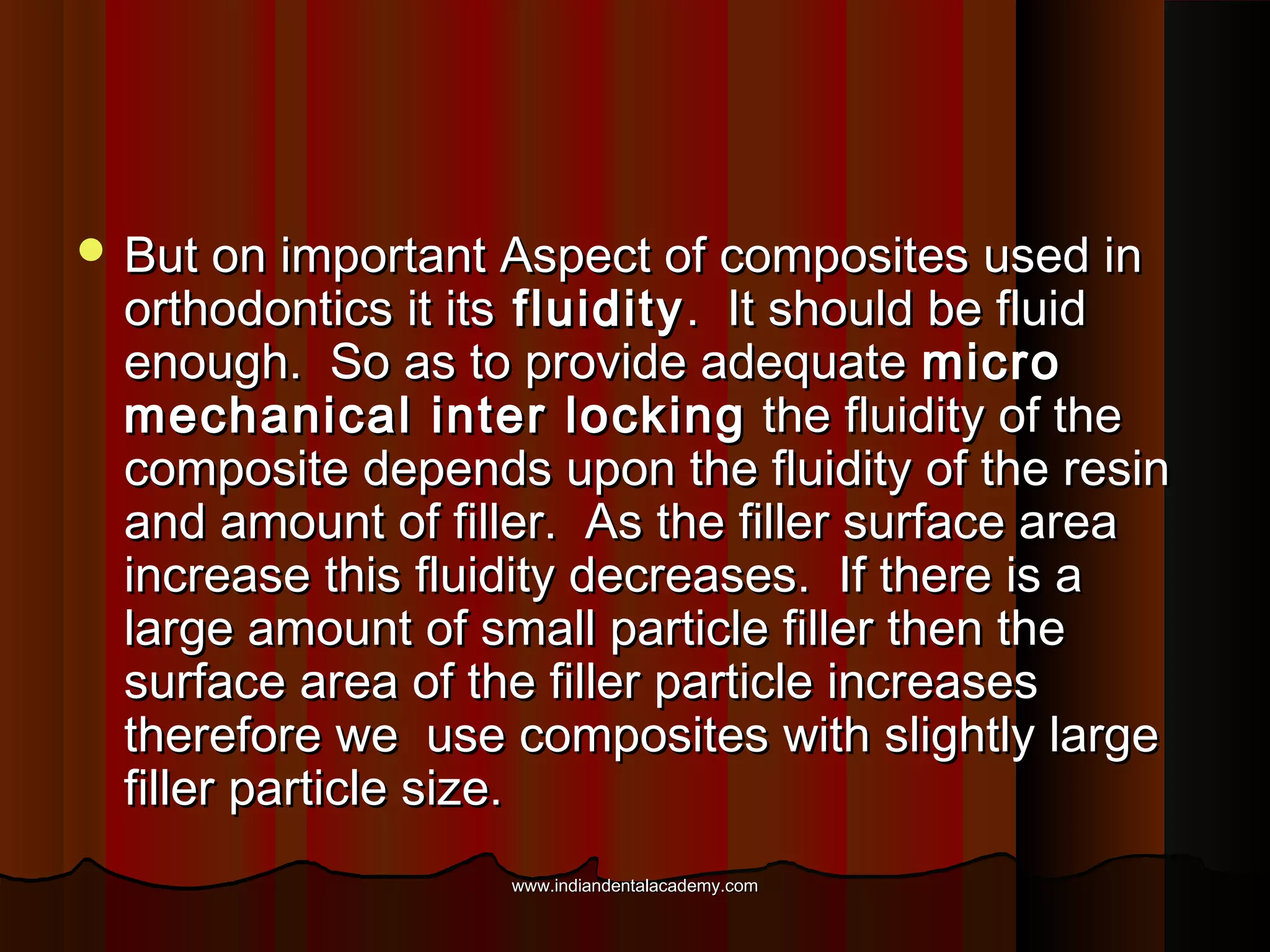  But on important Aspect of composites used in

orthodontics it its fluidity . It should be fluid
enough. So as to provide adequate micro
mechanical inter locking the fluidity of the
composite depends upon the fluidity of the resin
and amount of filler. As the filler surface area
increase this fluidity decreases. If there is a
large amount of small particle filler then the
surface area of the filler particle increases
therefore we use composites with slightly large
filler particle size.
www.indiandentalacademy.com

 