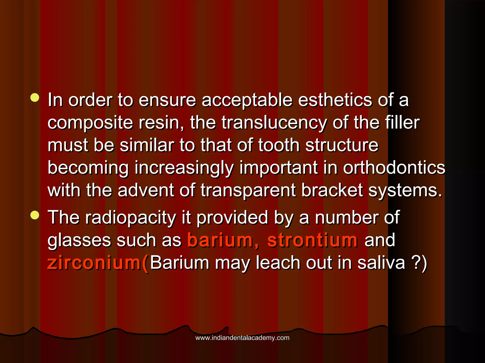  In order to ensure acceptable esthetics of a

composite resin, the translucency of the filler
must be similar to that of tooth structure
becoming increasingly important in orthodontics
with the advent of transparent bracket systems.
 The radiopacity it provided by a number of
glasses such as barium, strontium and
zirconium( Barium may leach out in saliva ?)

www.indiandentalacademy.com

 