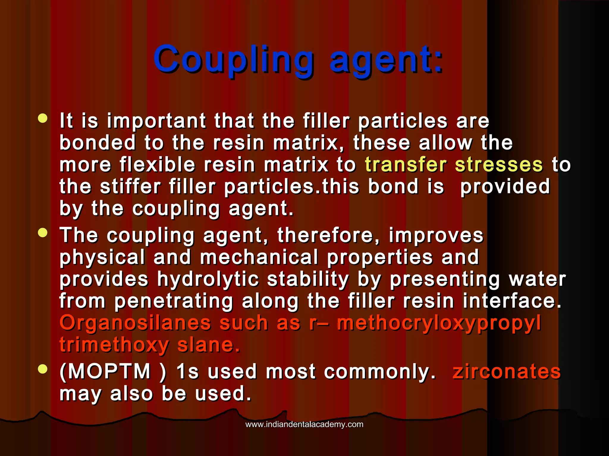 Coupling agent:






It is important that the filler particles are
bonded to the resin matrix, these allow the
more flexible resin matrix to transfer stresses to
the stiffer filler particles.this bond is provided
by the coupling agent.
The coupling agent, therefore, improves
physical and mechanical properties and
provides hydrolytic stability by presenting water
from penetrating along the filler resin interface.
Organosilanes such as r– methocryloxypropyl
trimethoxy slane.
(MOPTM ) 1s used most commonly. zirconates
may also be used.
www.indiandentalacademy.com

 