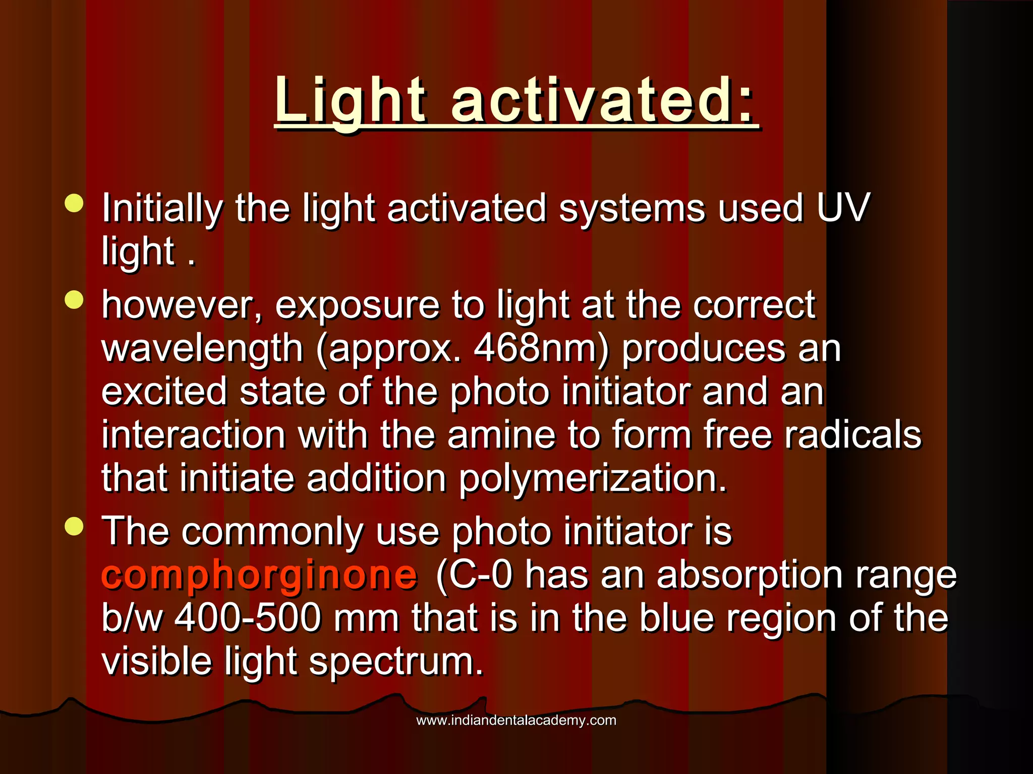Light activated:
 Initially the light activated systems used UV

light .
 however, exposure to light at the correct
wavelength (approx. 468nm) produces an
excited state of the photo initiator and an
interaction with the amine to form free radicals
that initiate addition polymerization.
 The commonly use photo initiator is
comphorginone (C-0 has an absorption range
b/w 400-500 mm that is in the blue region of the
visible light spectrum.
www.indiandentalacademy.com

 