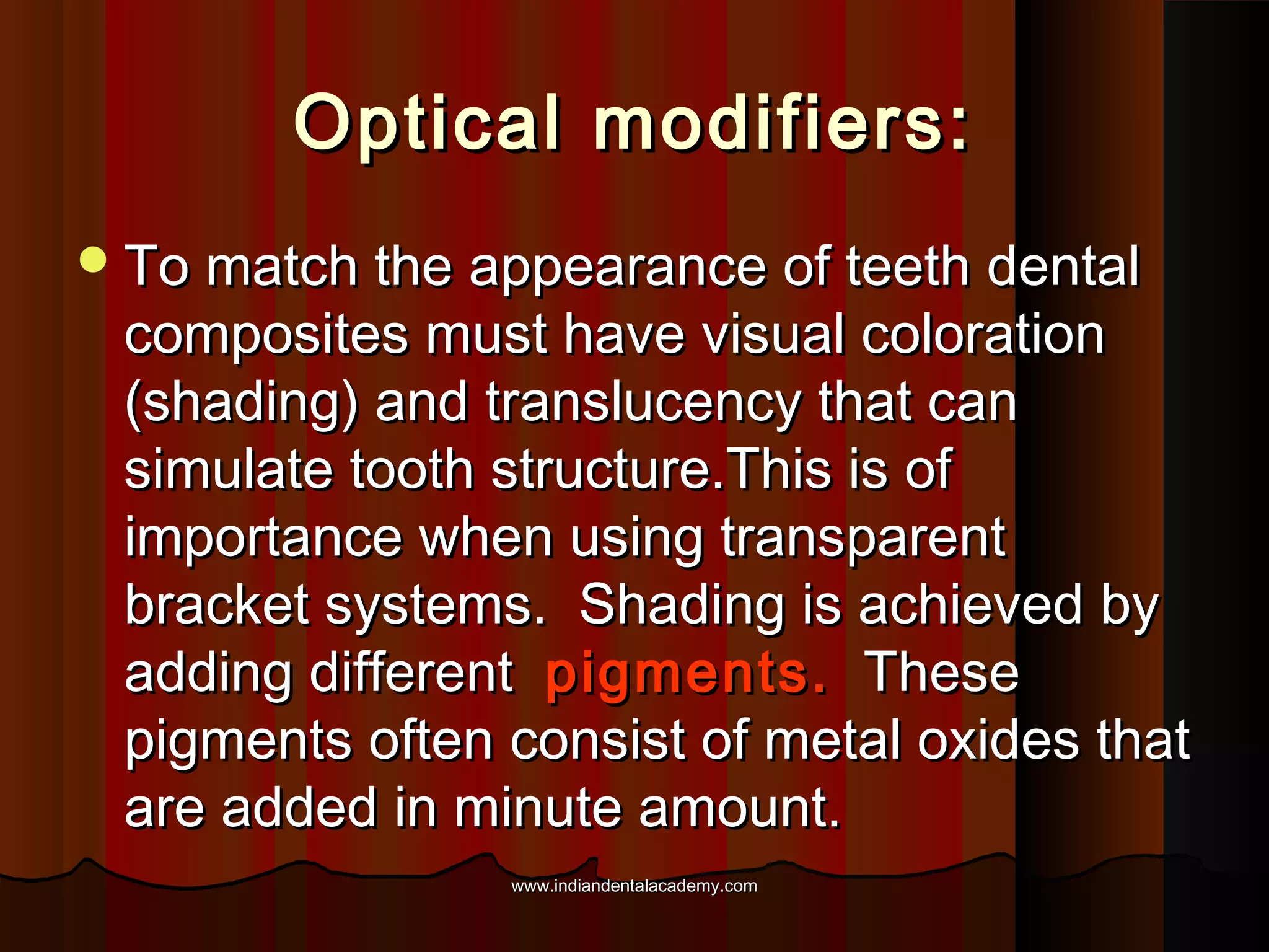 Optical modifiers:
 To match the appearance of teeth dental

composites must have visual coloration
(shading) and translucency that can
simulate tooth structure.This is of
importance when using transparent
bracket systems. Shading is achieved by
adding different pigments. These
pigments often consist of metal oxides that
are added in minute amount.
www.indiandentalacademy.com

 