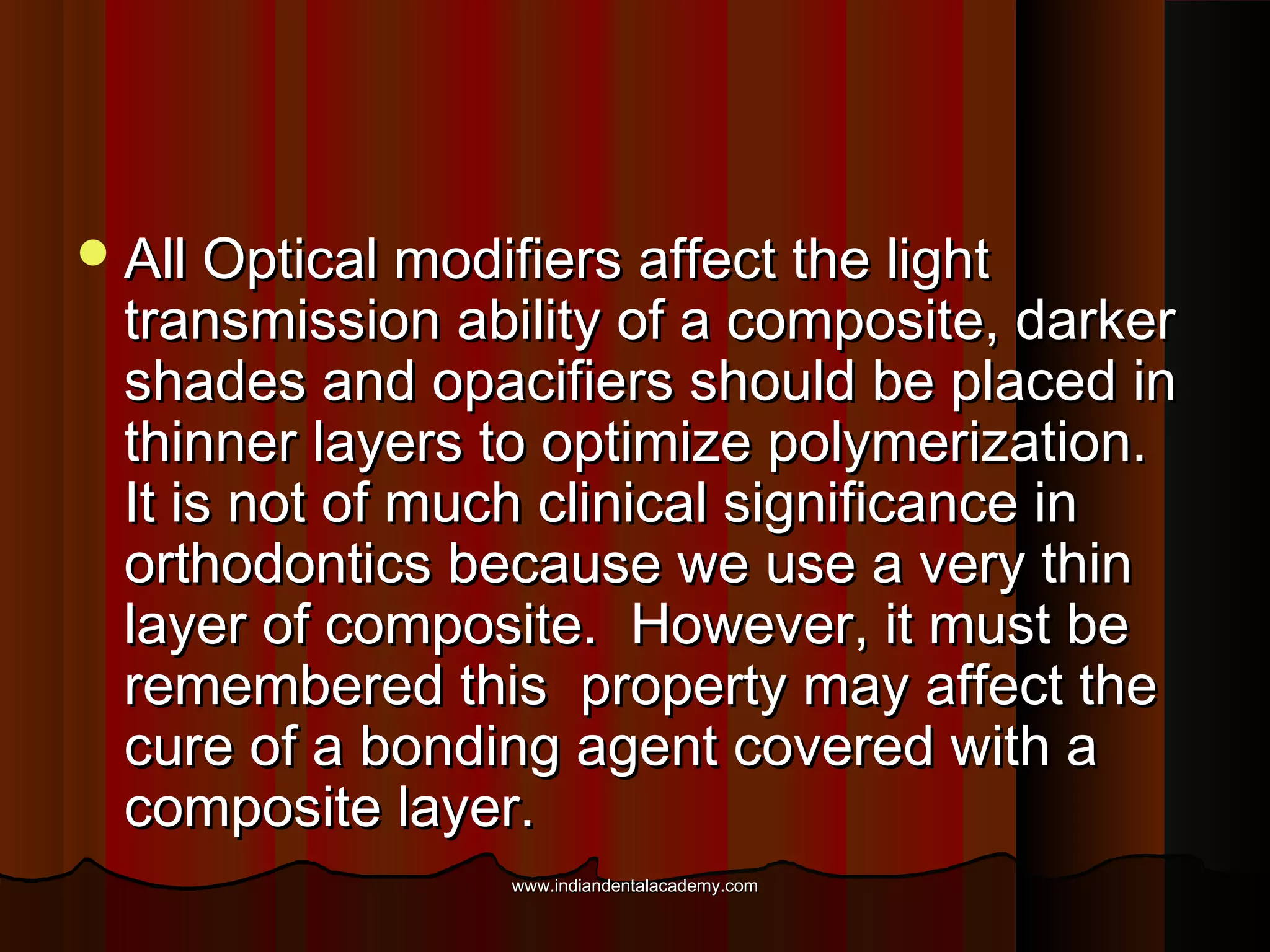  All Optical modifiers affect the light

transmission ability of a composite, darker
shades and opacifiers should be placed in
thinner layers to optimize polymerization.
It is not of much clinical significance in
orthodontics because we use a very thin
layer of composite. However, it must be
remembered this property may affect the
cure of a bonding agent covered with a
composite layer.
www.indiandentalacademy.com

 