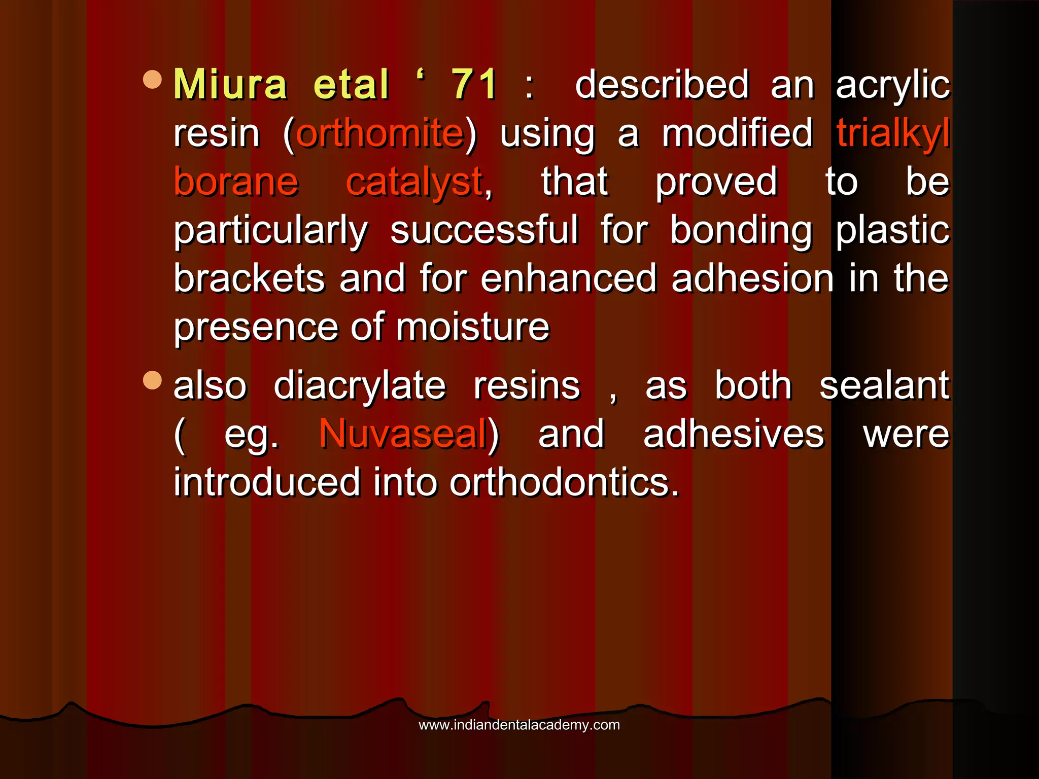 Miura

etal ‘ 71 : described an acrylic
resin (orthomite) using a modified trialkyl
borane catalyst, that proved to be
particularly successful for bonding plastic
brackets and for enhanced adhesion in the
presence of moisture
also diacrylate resins , as both sealant
( eg. Nuvaseal) and adhesives were
introduced into orthodontics.

www.indiandentalacademy.com

 