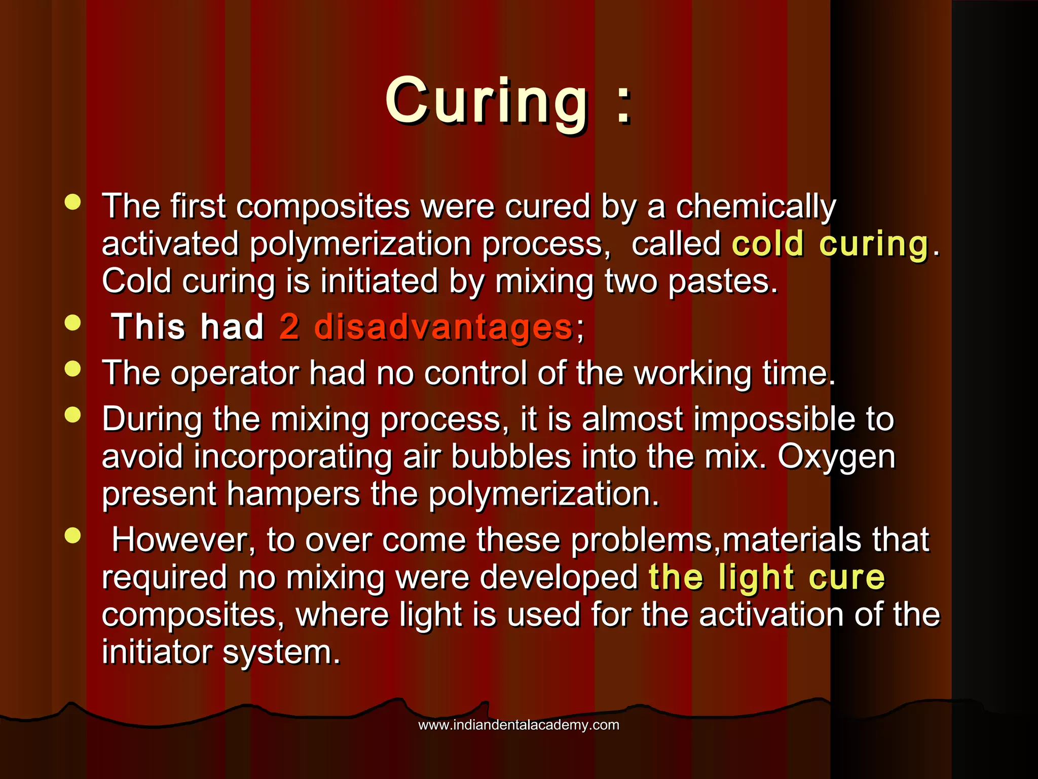 Curing :








The first composites were cured by a chemically
activated polymerization process, called cold curing .
Cold curing is initiated by mixing two pastes.
This had 2 disadvantages ;
The operator had no control of the working time.
During the mixing process, it is almost impossible to
avoid incorporating air bubbles into the mix. Oxygen
present hampers the polymerization.
However, to over come these problems,materials that
required no mixing were developed the light cure
composites, where light is used for the activation of the
initiator system.
www.indiandentalacademy.com

 