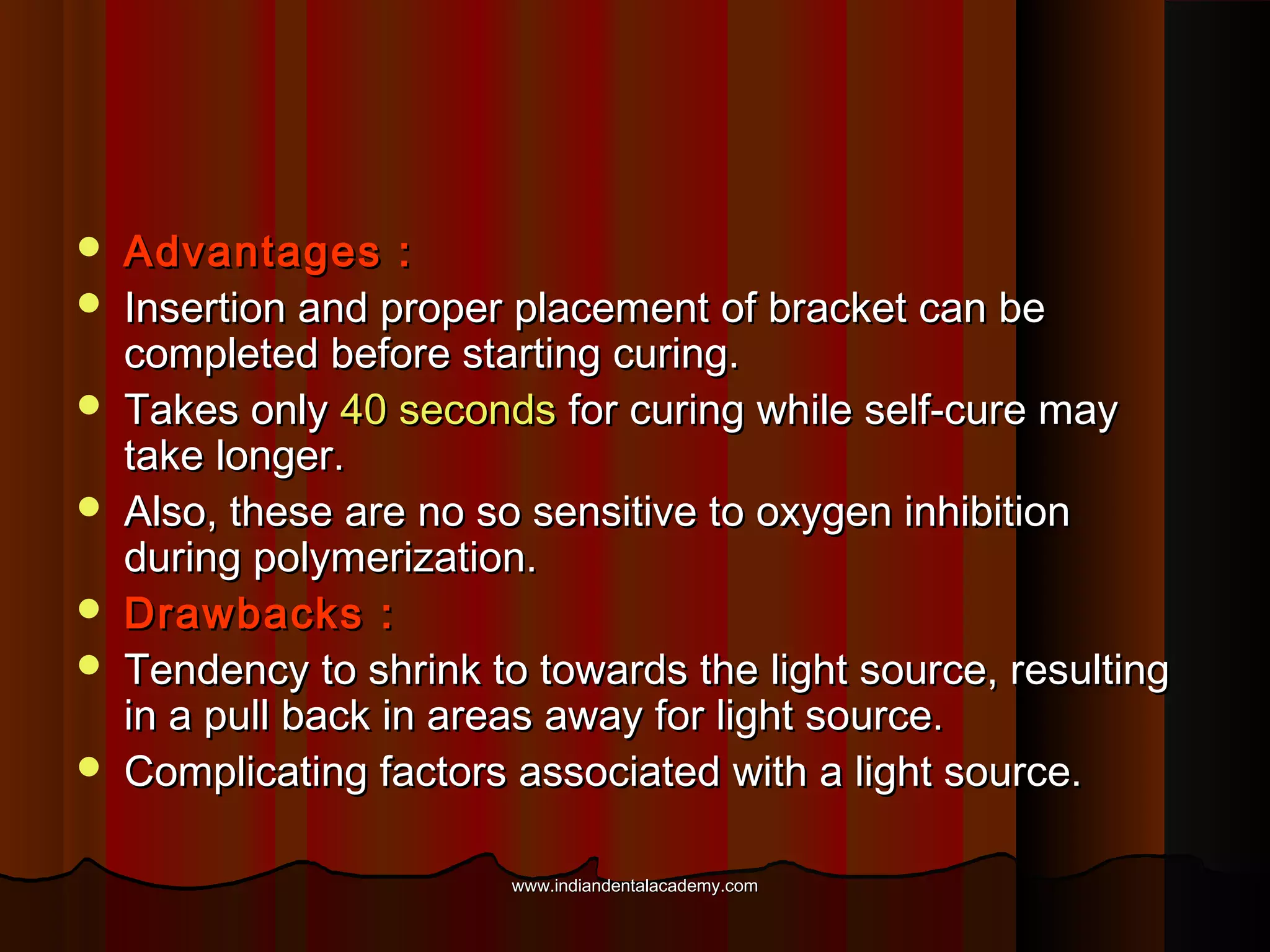 







Advantages :
Insertion and proper placement of bracket can be
completed before starting curing.
Takes only 40 seconds for curing while self-cure may
take longer.
Also, these are no so sensitive to oxygen inhibition
during polymerization.
Drawbacks :
Tendency to shrink to towards the light source, resulting
in a pull back in areas away for light source.
Complicating factors associated with a light source.
www.indiandentalacademy.com

 