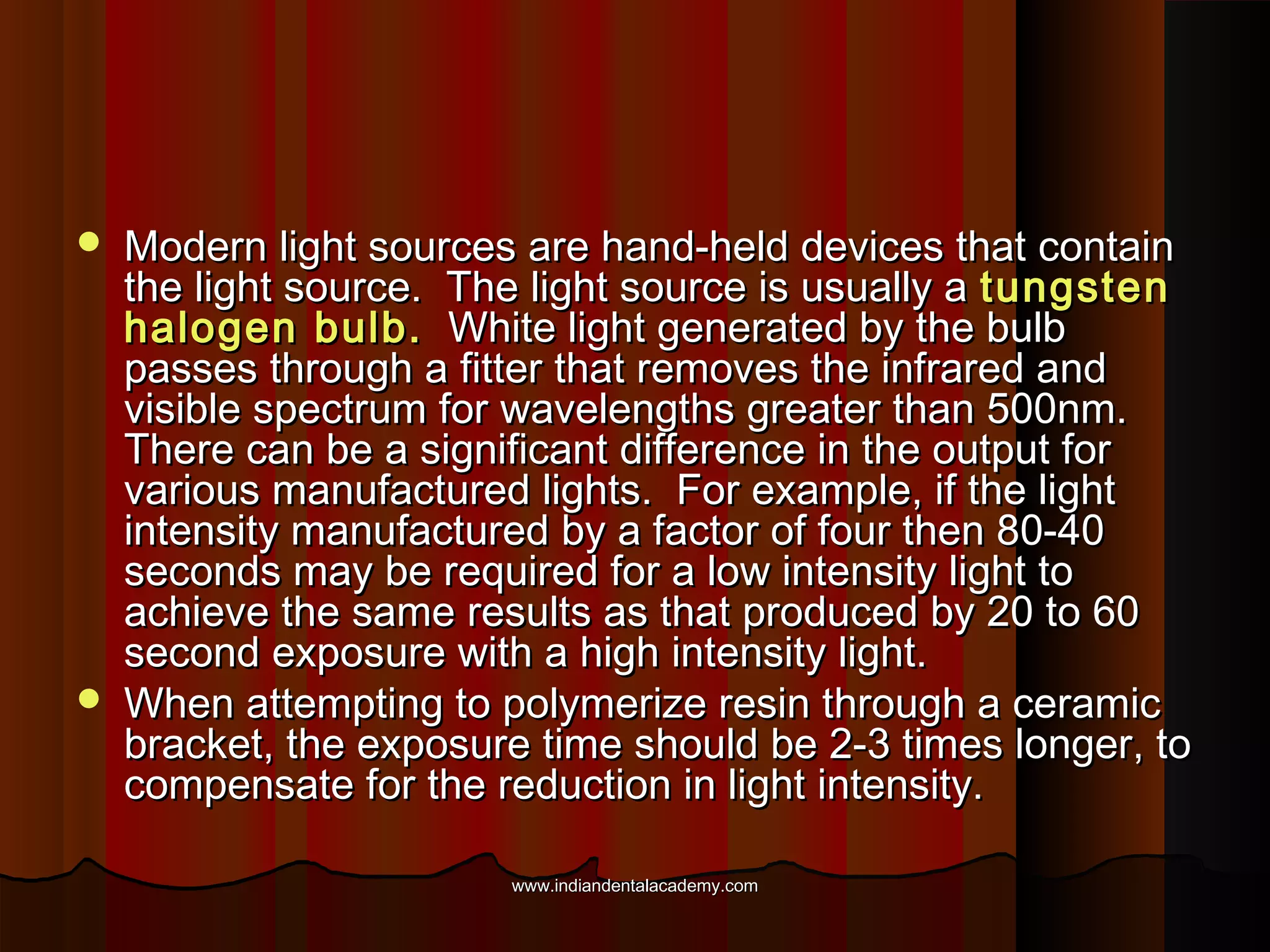 



Modern light sources are hand-held devices that contain
the light source. The light source is usually a tungsten
halogen bulb. White light generated by the bulb
passes through a fitter that removes the infrared and
visible spectrum for wavelengths greater than 500nm.
There can be a significant difference in the output for
various manufactured lights. For example, if the light
intensity manufactured by a factor of four then 80-40
seconds may be required for a low intensity light to
achieve the same results as that produced by 20 to 60
second exposure with a high intensity light.
When attempting to polymerize resin through a ceramic
bracket, the exposure time should be 2-3 times longer, to
compensate for the reduction in light intensity.
www.indiandentalacademy.com

 
