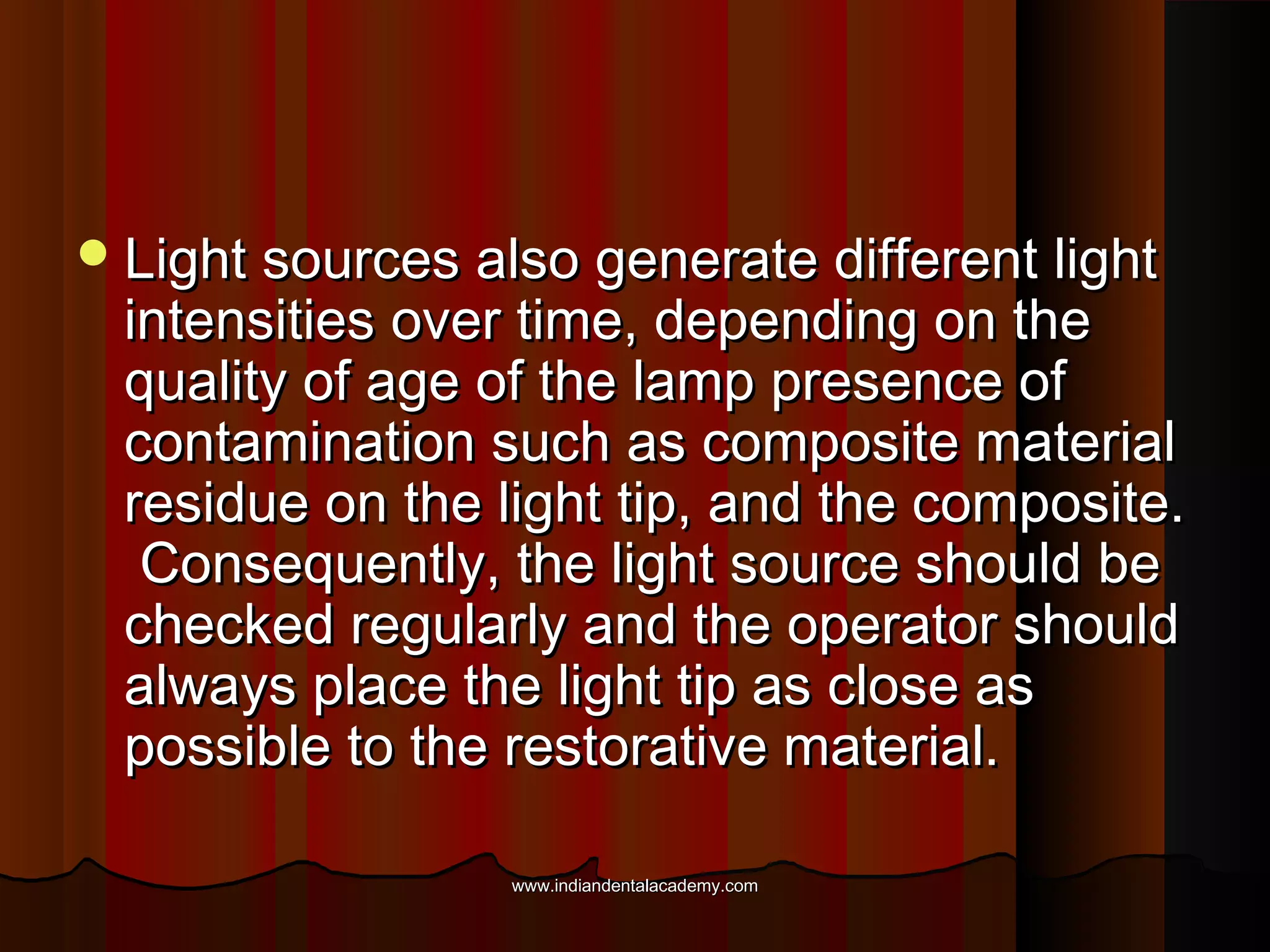  Light sources also generate different light

intensities over time, depending on the
quality of age of the lamp presence of
contamination such as composite material
residue on the light tip, and the composite.
Consequently, the light source should be
checked regularly and the operator should
always place the light tip as close as
possible to the restorative material.
www.indiandentalacademy.com

 