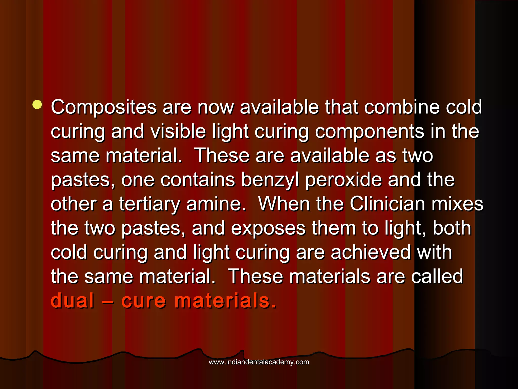  Composites are now available that combine cold

curing and visible light curing components in the
same material. These are available as two
pastes, one contains benzyl peroxide and the
other a tertiary amine. When the Clinician mixes
the two pastes, and exposes them to light, both
cold curing and light curing are achieved with
the same material. These materials are called
dual – cure materials.
www.indiandentalacademy.com

 
