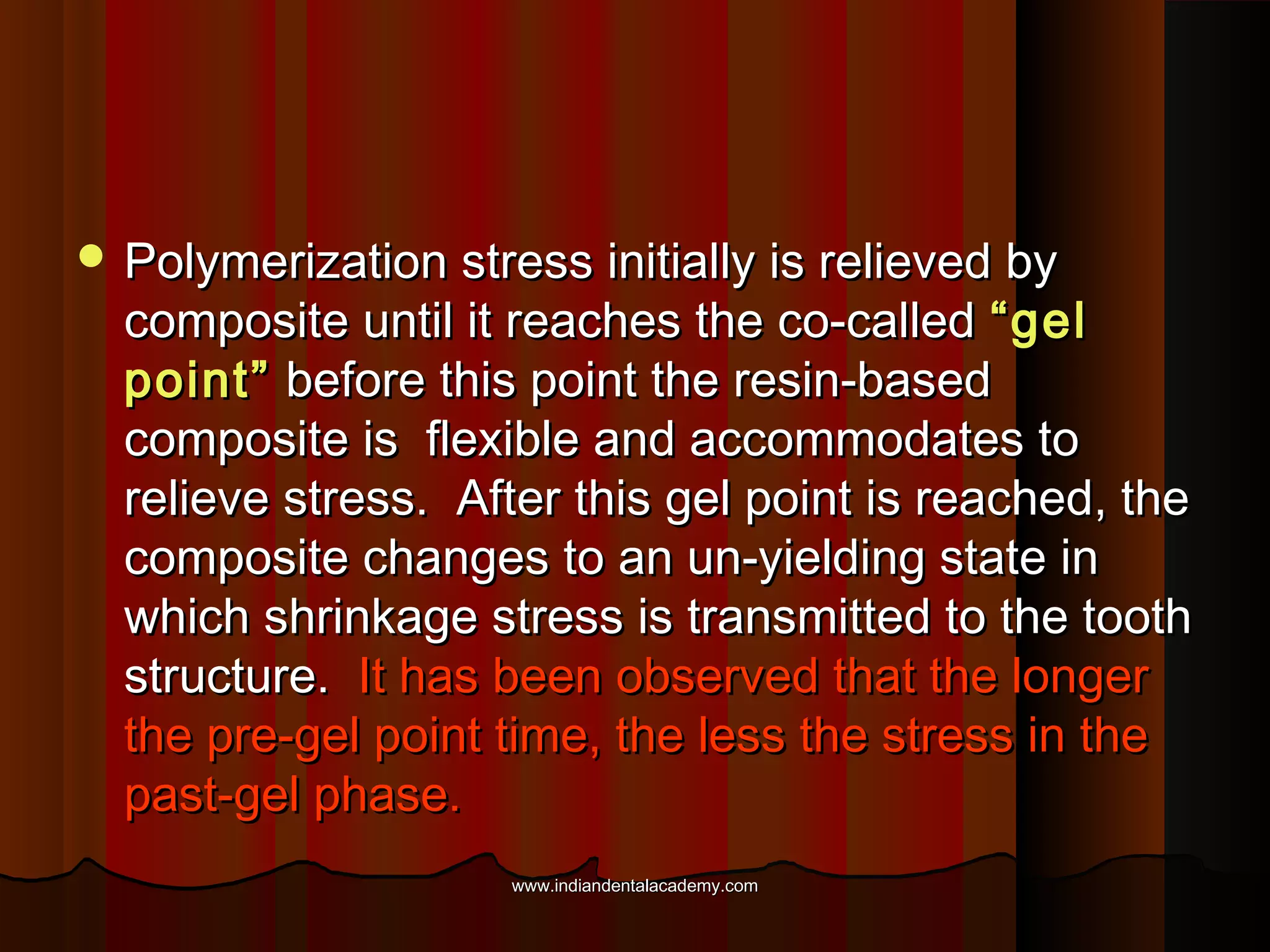  Polymerization stress initially is relieved by

composite until it reaches the co-called “gel
point” before this point the resin-based
composite is flexible and accommodates to
relieve stress. After this gel point is reached, the
composite changes to an un-yielding state in
which shrinkage stress is transmitted to the tooth
structure. It has been observed that the longer
the pre-gel point time, the less the stress in the
past-gel phase.
www.indiandentalacademy.com

 