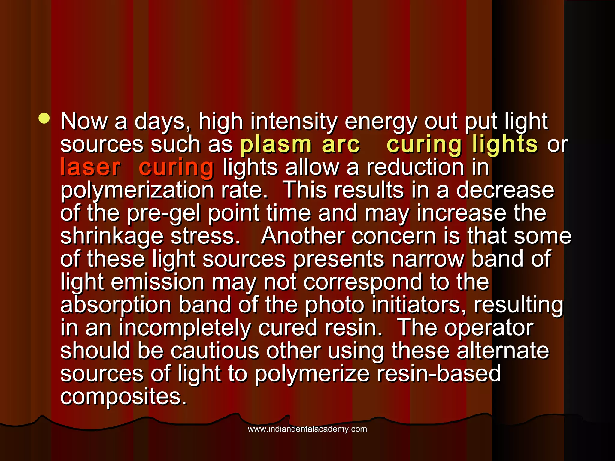  Now a days, high intensity energy out put light

sources such as plasm arc curing lights or
laser curing lights allow a reduction in
polymerization rate. This results in a decrease
of the pre-gel point time and may increase the
shrinkage stress. Another concern is that some
of these light sources presents narrow band of
light emission may not correspond to the
absorption band of the photo initiators, resulting
in an incompletely cured resin. The operator
should be cautious other using these alternate
sources of light to polymerize resin-based
composites.
www.indiandentalacademy.com

 