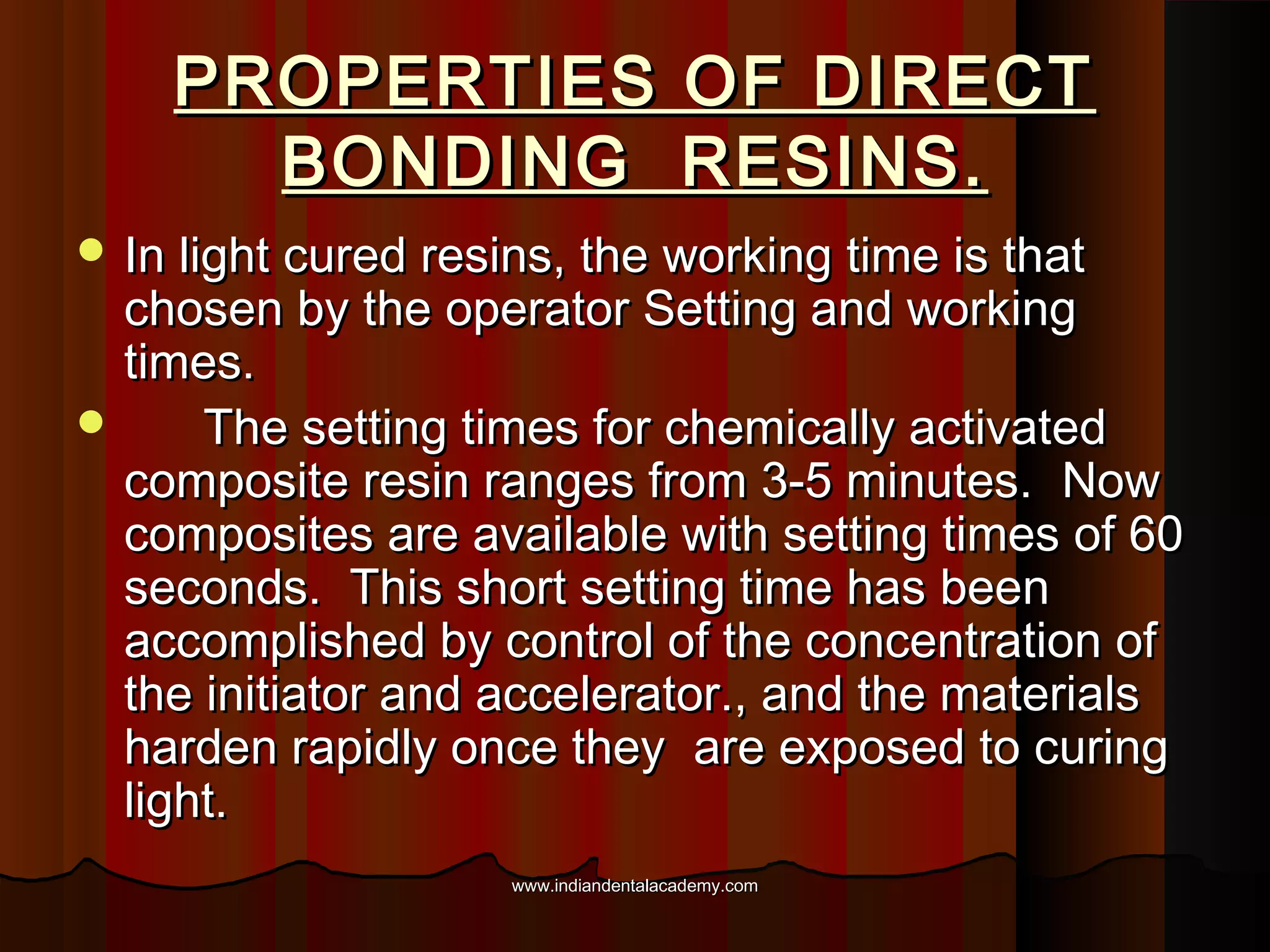 PROPERTIES OF DIRECT
BONDING RESINS.
 In light cured resins, the working time is that

chosen by the operator Setting and working
times.

The setting times for chemically activated
composite resin ranges from 3-5 minutes. Now
composites are available with setting times of 60
seconds. This short setting time has been
accomplished by control of the concentration of
the initiator and accelerator., and the materials
harden rapidly once they are exposed to curing
light.
www.indiandentalacademy.com

 