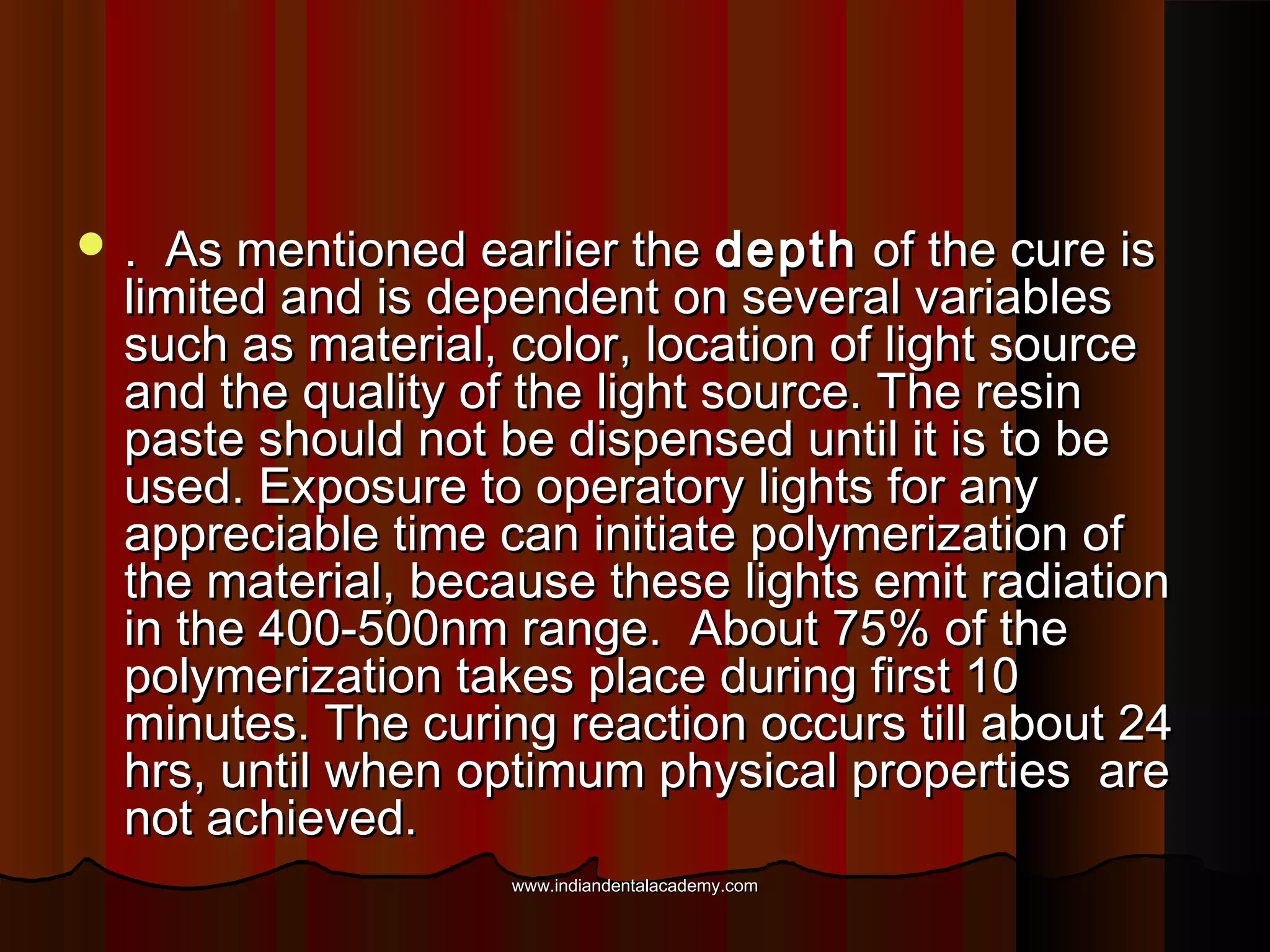 .

As mentioned earlier the depth of the cure is
limited and is dependent on several variables
such as material, color, location of light source
and the quality of the light source. The resin
paste should not be dispensed until it is to be
used. Exposure to operatory lights for any
appreciable time can initiate polymerization of
the material, because these lights emit radiation
in the 400-500nm range. About 75% of the
polymerization takes place during first 10
minutes. The curing reaction occurs till about 24
hrs, until when optimum physical properties are
not achieved.
www.indiandentalacademy.com

 