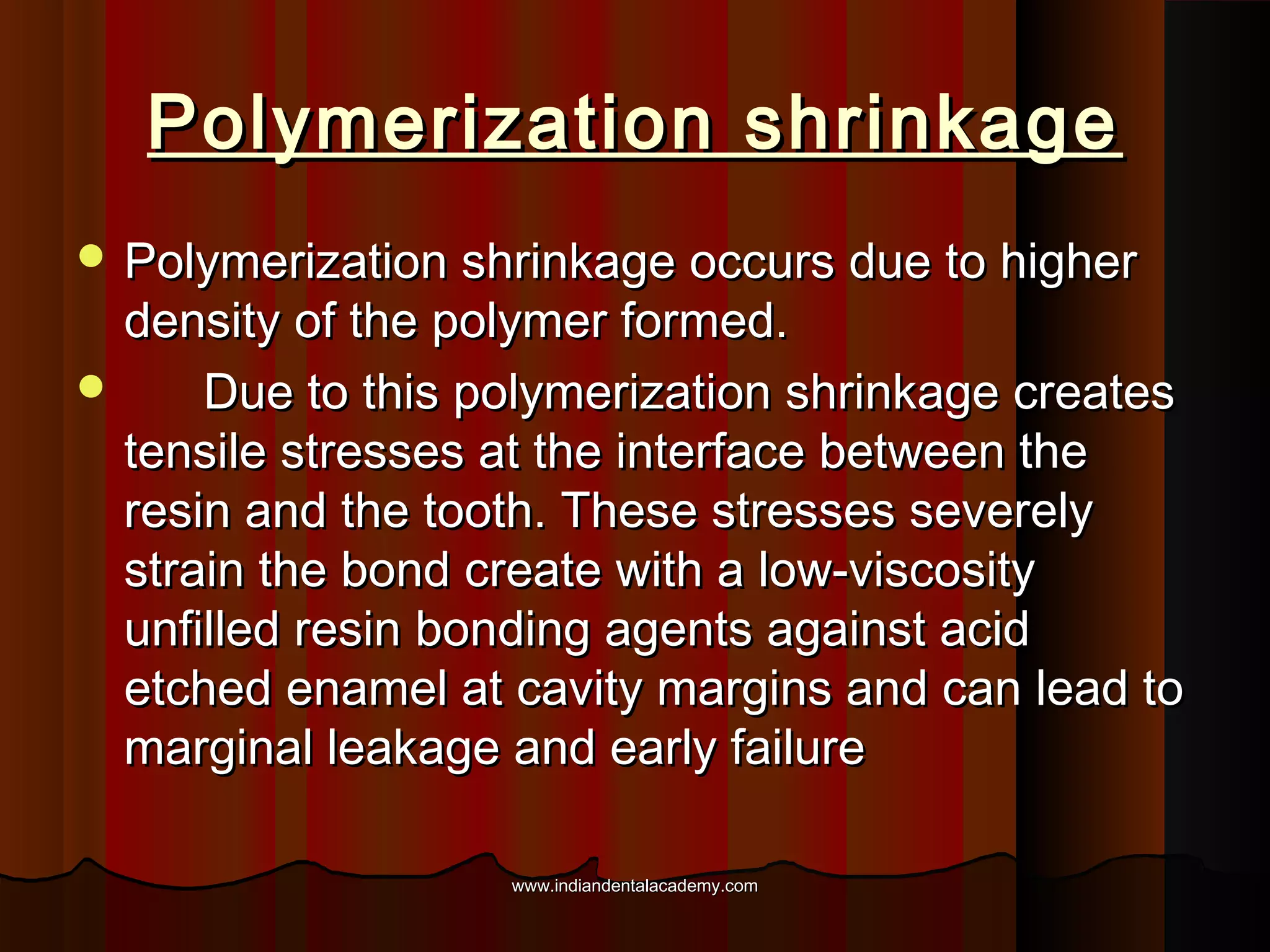 Polymerization shrinkage
 Polymerization shrinkage occurs due to higher

density of the polymer formed.

Due to this polymerization shrinkage creates
tensile stresses at the interface between the
resin and the tooth. These stresses severely
strain the bond create with a low-viscosity
unfilled resin bonding agents against acid
etched enamel at cavity margins and can lead to
marginal leakage and early failure
www.indiandentalacademy.com

 