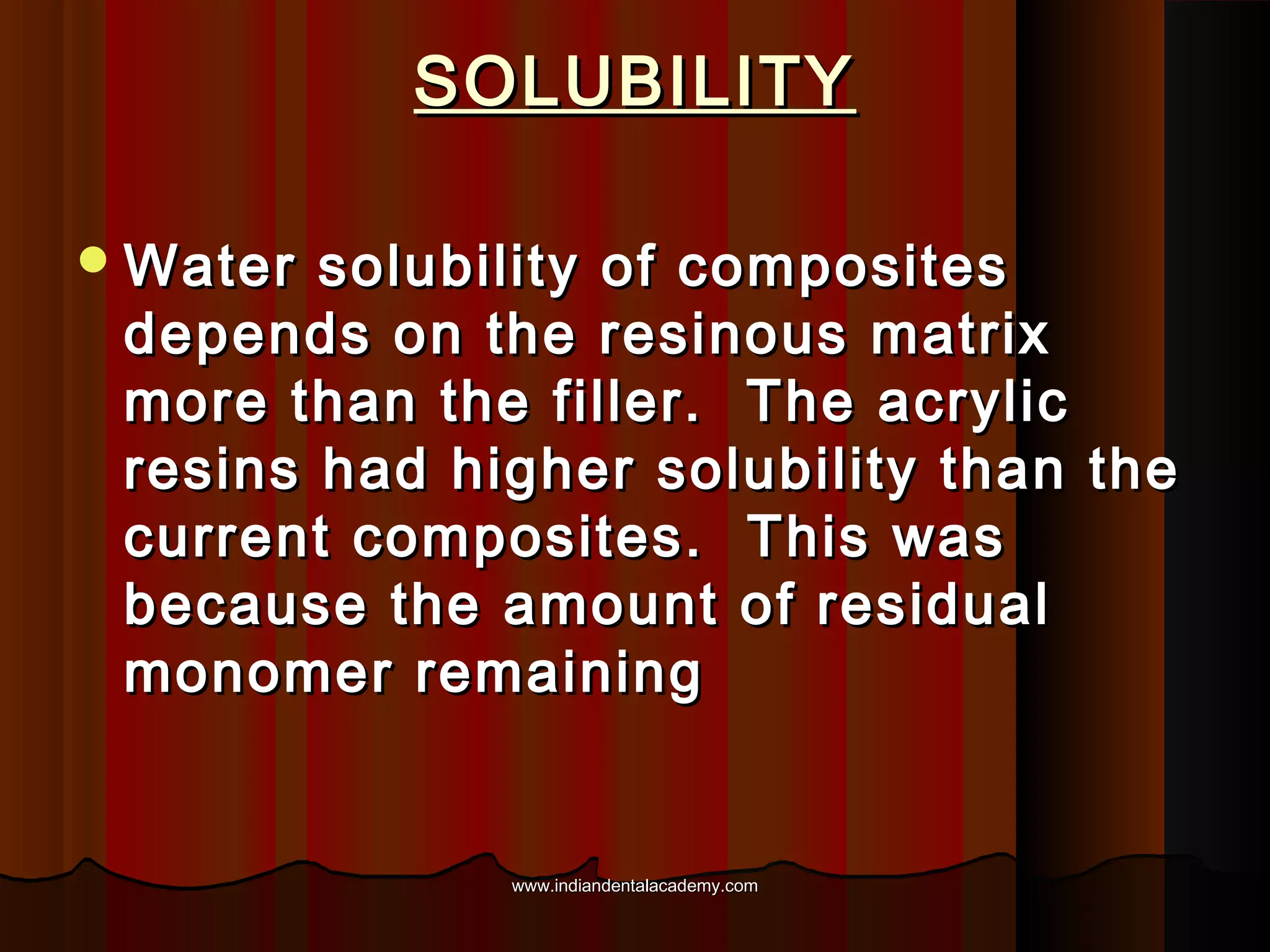 SOLUBILITY
 Water

solubility of composites
depends on the resinous matrix
more than the filler. The acrylic
resins had higher solubility than the
current composites. This was
because the amount of residual
monomer remaining

www.indiandentalacademy.com

 