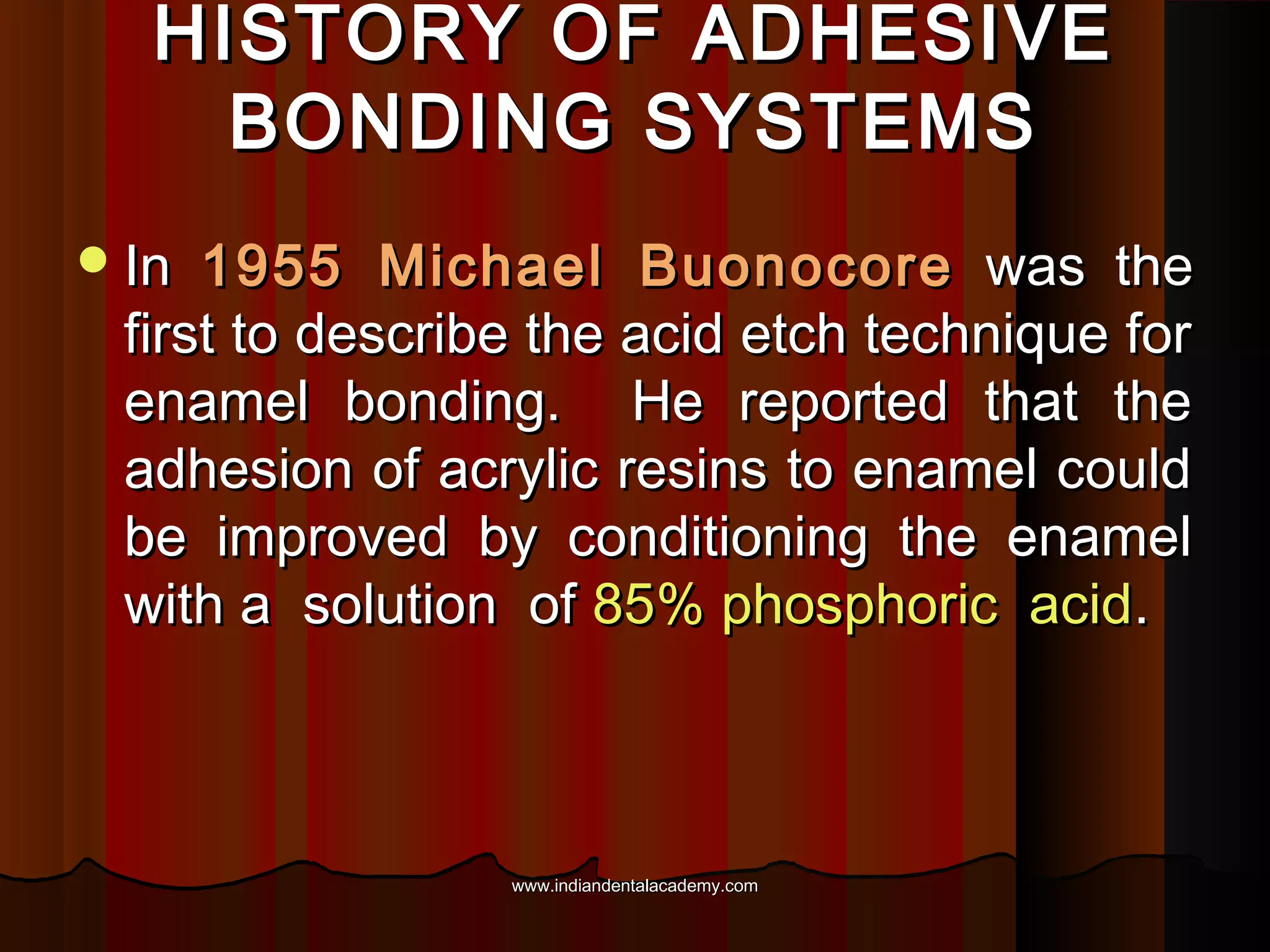 HISTORY OF ADHESIVE
BONDING SYSTEMS
 In

1955 Michael Buonocore was the
first to describe the acid etch technique for
enamel bonding. He reported that the
adhesion of acrylic resins to enamel could
be improved by conditioning the enamel
with a solution of 85% phosphoric acid.

www.indiandentalacademy.com

 